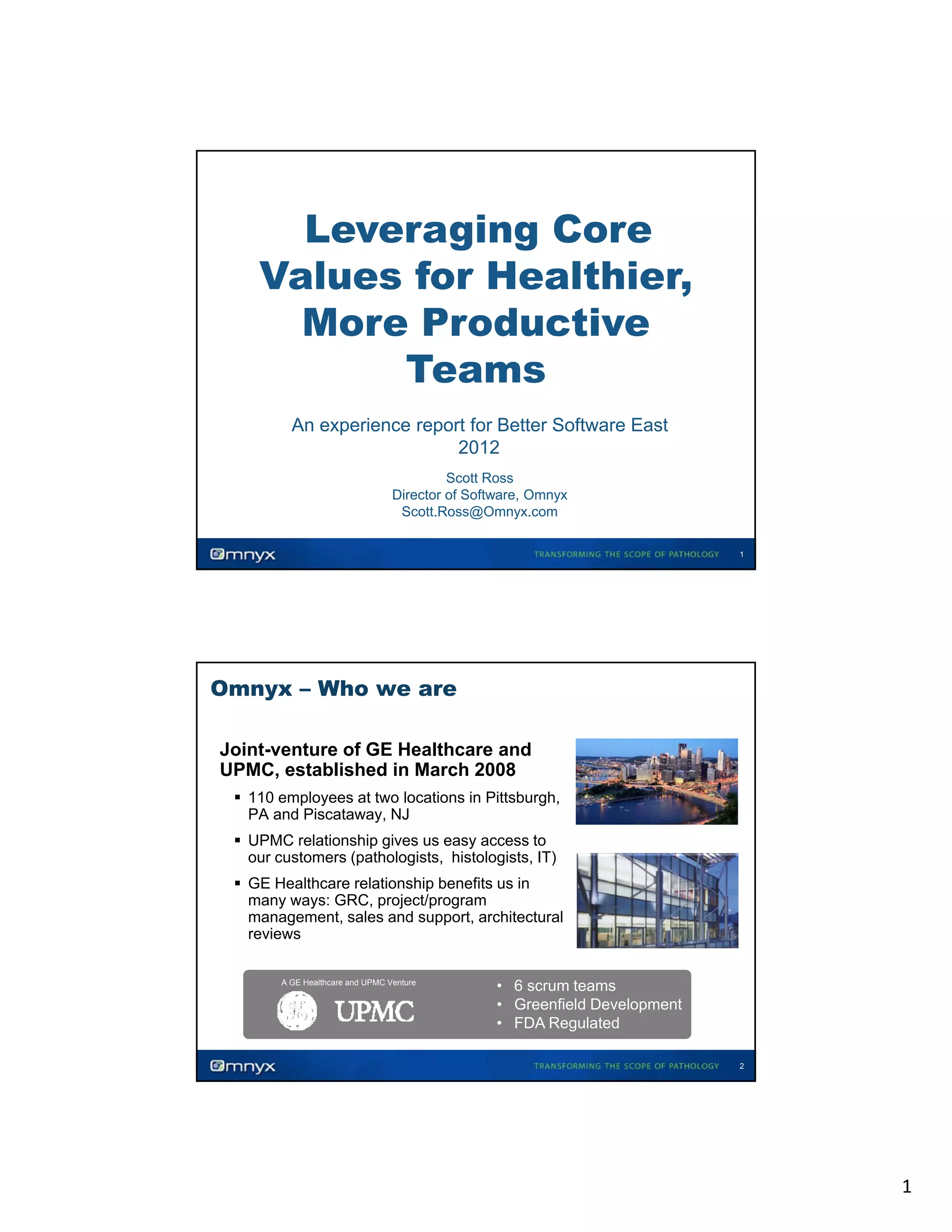 Leveraging Core
Values for Healthier,
,
More Productive
Teams
•

•

An experience report for Better Software East
2012
Scott Ross
Director of Software, Omnyx
Scott.Ross@Omnyx.com
•

•

•

1

Omnyx – Who we are
Joint-venture of GE Healthcare and
UPMC, established in March 2008
110 employees at two locations in Pittsburgh,
PA and Piscataway, NJ
UPMC relationship gives us easy access to
our customers (pathologists, histologists, IT)
GE Healthcare relationship benefits us in
many ways: GRC, project/program
management, sales and support, architectural
reviews
A GE Healthcare and UPMC Venture

• 6 scrum teams
• Greenfield Development
• FDA Regulated
2

1

 