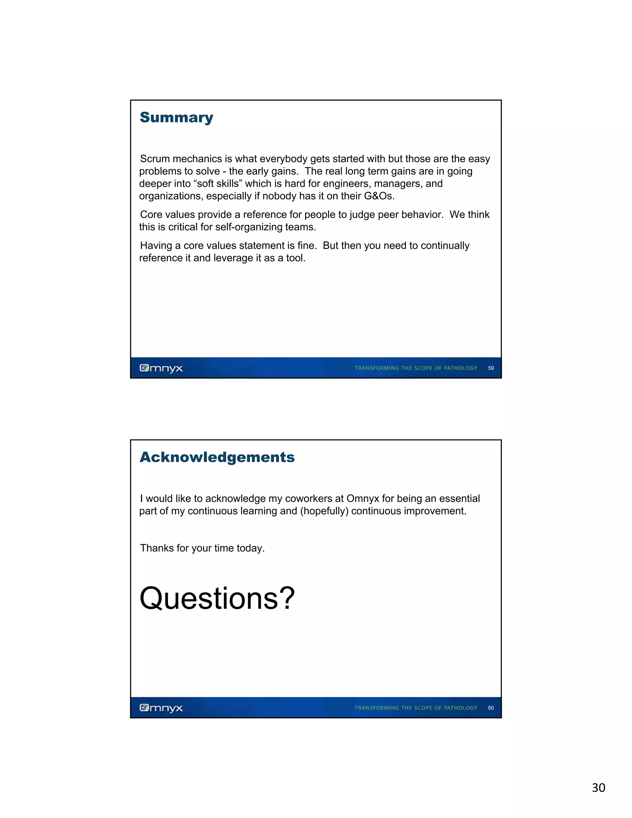 Summary
Scrum mechanics is what everybody gets started with but those are the easy
problems to solve - the early gains. The real long term gains are in going
deeper into “soft skills” which is hard for engineers, managers, and
organizations, especially if nobody h it on th i G&O
i ti
i ll
b d has
their G&Os.
•

Core values provide a reference for people to judge peer behavior. We think
this is critical for self-organizing teams.

•

Having a core values statement is fine. But then you need to continually
reference it and leverage it as a tool.
•

59

Acknowledgements
I would like to acknowledge my coworkers at Omnyx for being an essential
part of my continuous learning and (hopefully) continuous improvement.

•

•

Thanks for your time today.

Questions?

60

30

 