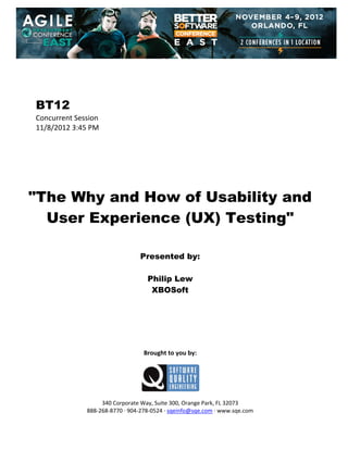  
 
 
 
 

BT12
Concurrent Session 
11/8/2012 3:45 PM 
 
 
 
 
 
 
 

"The Why and How of Usability and
User Experience (UX) Testing"
 
 
 

Presented by:
Philip Lew
XBOSoft
 
 
 
 
 
 
 

Brought to you by: 
 

 
 
340 Corporate Way, Suite 300, Orange Park, FL 32073 
888‐268‐8770 ∙ 904‐278‐0524 ∙ sqeinfo@sqe.com ∙ www.sqe.com

 