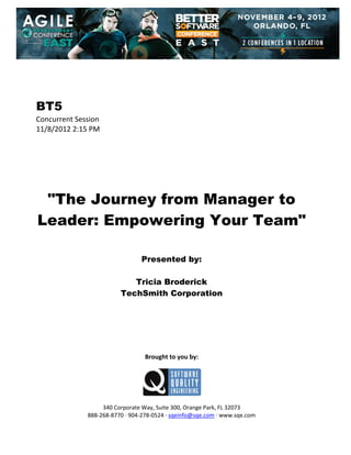  
 
 
 
 

BT5
Concurrent Session 
11/8/2012 2:15 PM 
 
 
 
 
 
 
 

"The Journey from Manager to
Leader: Empowering Your Team"
 
 
 

Presented by:
Tricia Broderick
TechSmith Corporation
 
 
 
 
 
 
 

Brought to you by: 
 

 
 
340 Corporate Way, Suite 300, Orange Park, FL 32073 
888‐268‐8770 ∙ 904‐278‐0524 ∙ sqeinfo@sqe.com ∙ www.sqe.com

 