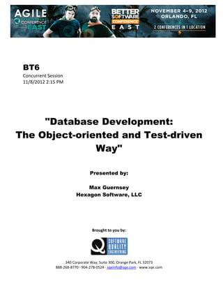  
 
 
 
 

BT6
Concurrent Session 
11/8/2012 2:15 PM 
 
 
 
 
 
 

"Database Development:
The Object-oriented and Test-driven
Way"
 
 
 

Presented by:
Max Guernsey
Hexagon Software, LLC
 
 
 
 
 
 

Brought to you by: 
 

 
 
340 Corporate Way, Suite 300, Orange Park, FL 32073 
888‐268‐8770 ∙ 904‐278‐0524 ∙ sqeinfo@sqe.com ∙ www.sqe.com

 
