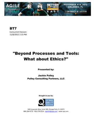  
 
 
 
 

BT7
Concurrent Session 
11/8/2012 2:15 PM 
 
 
 
 
 
 
 

"Beyond Processes and Tools:
What about Ethics?"
 
 
 

Presented by:
Jackie Pulley
Pulley Consulting Partners, LLC
 
 
 
 
 
 
 

Brought to you by: 
 

 
 
340 Corporate Way, Suite 300, Orange Park, FL 32073 
888‐268‐8770 ∙ 904‐278‐0524 ∙ sqeinfo@sqe.com ∙ www.sqe.com

 