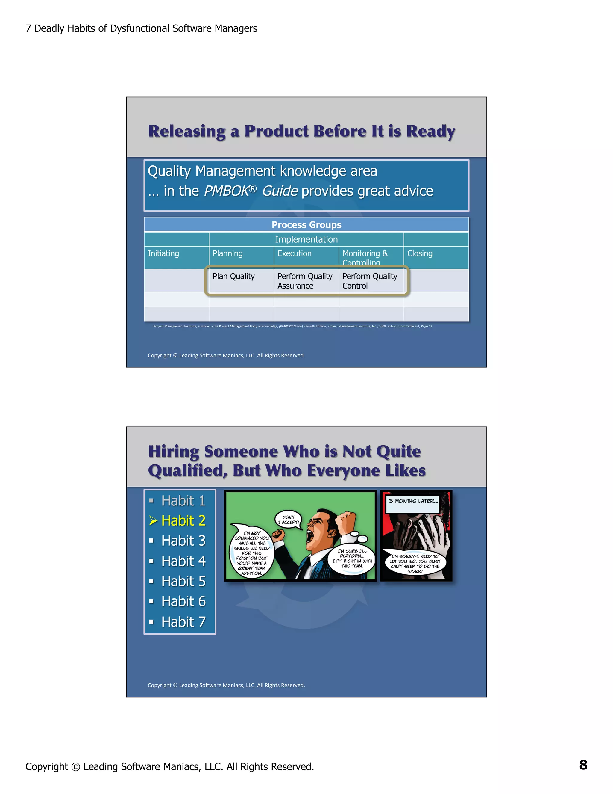 7 Deadly Habits of Dysfunctional Software Managers

Releasing a Product Before It is Ready
Quality Management knowledge area
… in the PMBOK® Guide provides great advice
Process Groups
Implementation
Initiating

Planning

Execution

Monitoring &
Controlling

Plan Quality

Perform Quality
Assurance
	
  

Closing

Perform Quality
Control

Project	
  Management	
  InsAtute,	
  a	
  Guide	
  to	
  the	
  Project	
  Management	
  Body	
  of	
  Knowledge,	
  (PMBOK®	
  Guide)	
  -­‐	
  Fourth	
  EdiAon,	
  Project	
  Management	
  InsAtute,	
  Inc.,	
  2008,	
  extract	
  from	
  Table	
  3-­‐1,	
  Page	
  43	
  

Copyright	
  ©	
  Leading	
  So2ware	
  Maniacs,	
  LLC.	
  All	
  Rights	
  Reserved.	
  

Hiring Someone Who is Not Quite
Qualiﬁed, But Who Everyone Likes
§  Habit
Ø Habit
§  Habit
§  Habit
§  Habit
§  Habit
§  Habit

1
2
3
4
5
6
7

Copyright	
  ©	
  Leading	
  So2ware	
  Maniacs,	
  LLC.	
  All	
  Rights	
  Reserved.	
  

Copyright © Leading Software Maniacs, LLC. All Rights Reserved.

8

 