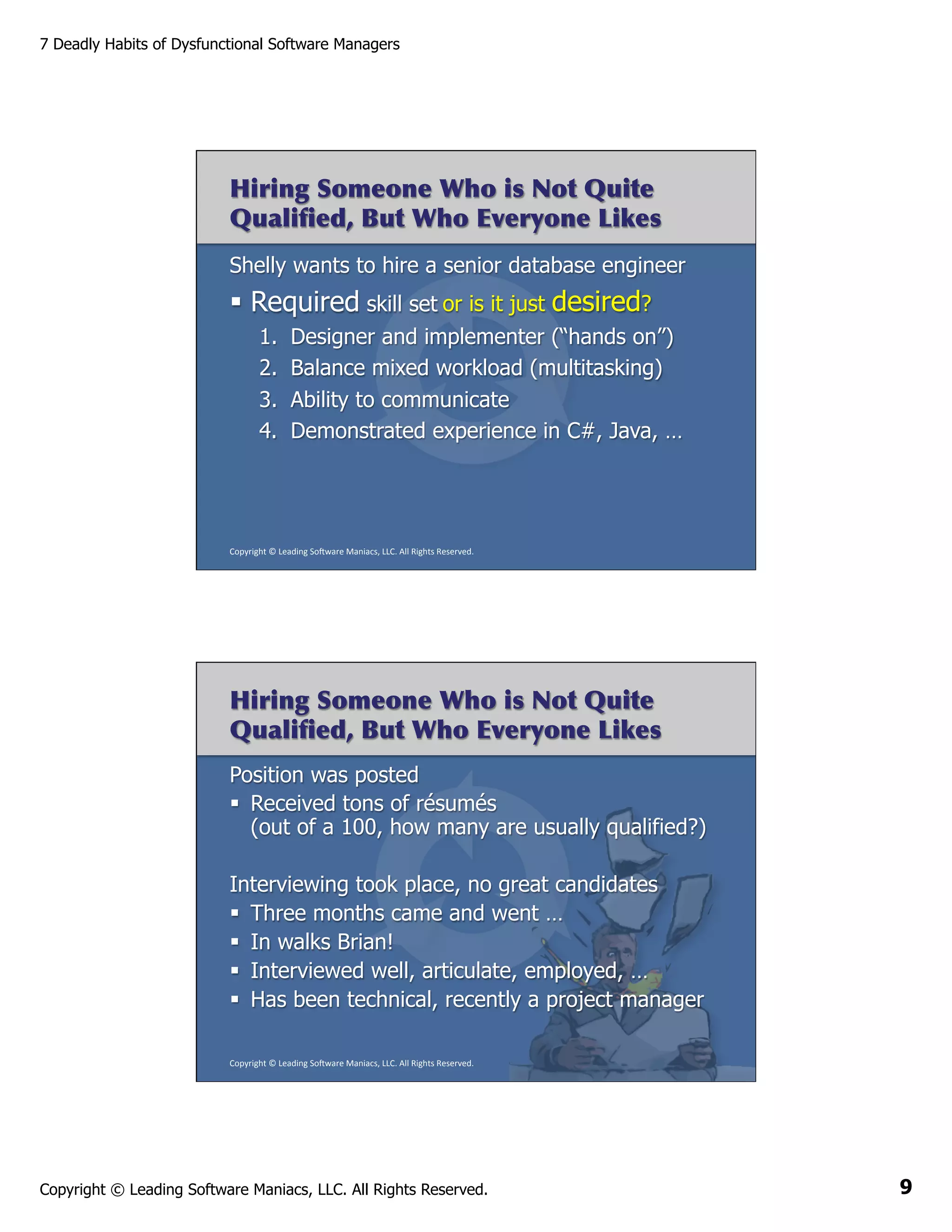 7 Deadly Habits of Dysfunctional Software Managers

Hiring Someone Who is Not Quite
Qualiﬁed, But Who Everyone Likes
Shelly wants to hire a senior database engineer

§  Required skill set or is it just desired?
1. 
2. 
3. 
4. 

Designer and implementer (“hands on”)
Balance mixed workload (multitasking)
Ability to communicate
Demonstrated experience in C#, Java, …

Copyright	
  ©	
  Leading	
  So2ware	
  Maniacs,	
  LLC.	
  All	
  Rights	
  Reserved.	
  

Hiring Someone Who is Not Quite
Qualiﬁed, But Who Everyone Likes
Position was posted
§  Received tons of résumés
(out of a 100, how many are usually qualified?)
Interviewing took place, no great candidates
§  Three months came and went …
§  In walks Brian!
§  Interviewed well, articulate, employed, …
§  Has been technical, recently a project manager
Copyright	
  ©	
  Leading	
  So2ware	
  Maniacs,	
  LLC.	
  All	
  Rights	
  Reserved.	
  

Copyright © Leading Software Maniacs, LLC. All Rights Reserved.

9

 