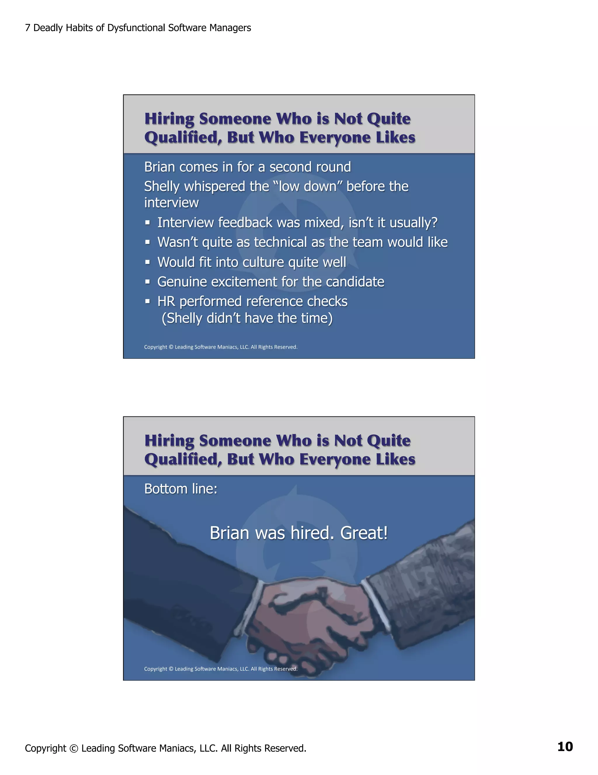 7 Deadly Habits of Dysfunctional Software Managers

Hiring Someone Who is Not Quite
Qualiﬁed, But Who Everyone Likes
Brian comes in for a second round
Shelly whispered the “low down” before the
interview
§  Interview feedback was mixed, isn’t it usually?
§  Wasn’t quite as technical as the team would like
§  Would fit into culture quite well
§  Genuine excitement for the candidate
§  HR performed reference checks
(Shelly didn’t have the time)
Copyright	
  ©	
  Leading	
  So2ware	
  Maniacs,	
  LLC.	
  All	
  Rights	
  Reserved.	
  

Hiring Someone Who is Not Quite
Qualiﬁed, But Who Everyone Likes
Bottom line:

Brian was hired. Great!

Copyright	
  ©	
  Leading	
  So2ware	
  Maniacs,	
  LLC.	
  All	
  Rights	
  Reserved.	
  

Copyright © Leading Software Maniacs, LLC. All Rights Reserved.

10

 