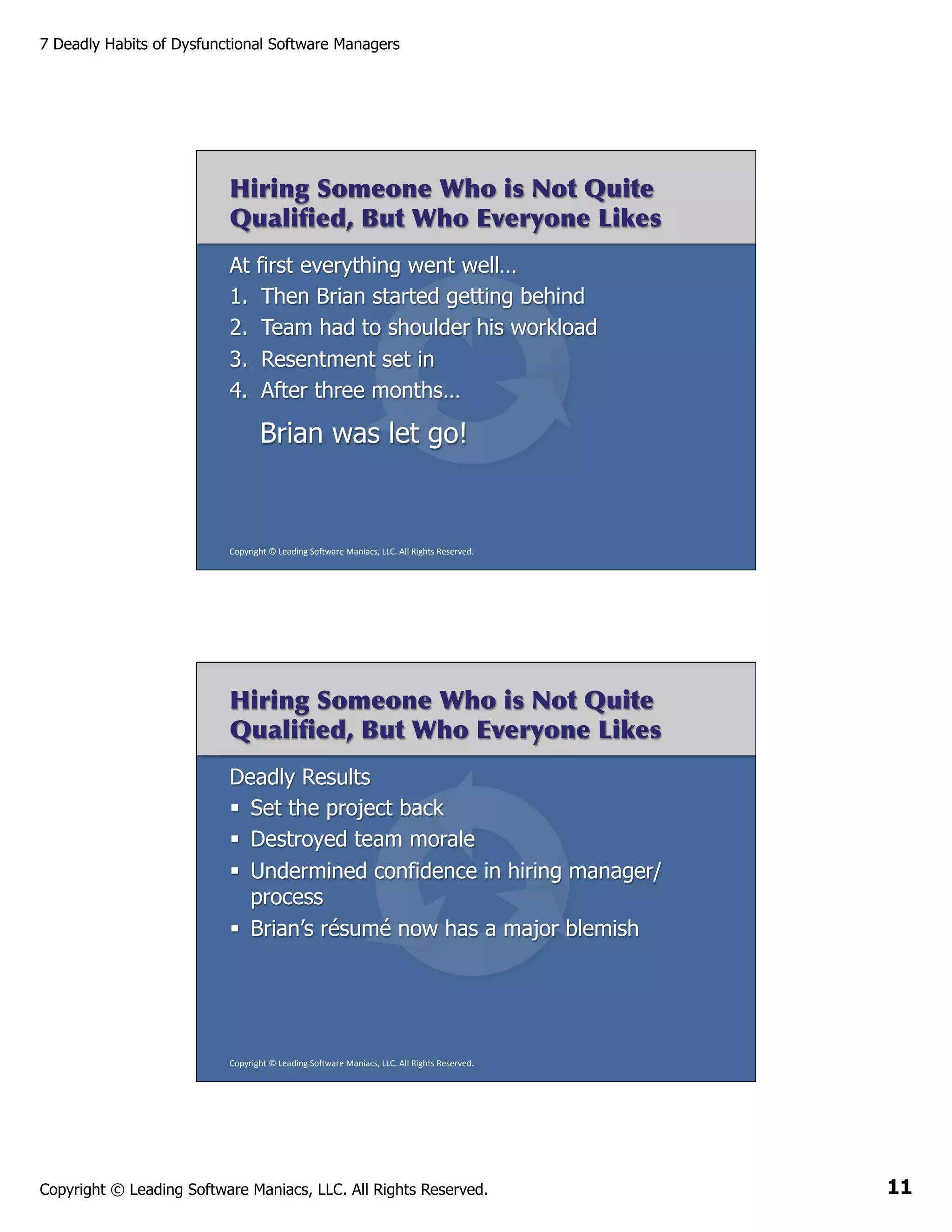 7 Deadly Habits of Dysfunctional Software Managers

Hiring Someone Who is Not Quite
Qualiﬁed, But Who Everyone Likes
At first everything went well…
1.  Then Brian started getting behind
2.  Team had to shoulder his workload
3.  Resentment set in
4.  After three months…

Brian was let go!

Copyright	
  ©	
  Leading	
  So2ware	
  Maniacs,	
  LLC.	
  All	
  Rights	
  Reserved.	
  

Hiring Someone Who is Not Quite
Qualiﬁed, But Who Everyone Likes
Deadly Results
§  Set the project back
§  Destroyed team morale
§  Undermined confidence in hiring manager/
process
§  Brian’s résumé now has a major blemish

Copyright	
  ©	
  Leading	
  So2ware	
  Maniacs,	
  LLC.	
  All	
  Rights	
  Reserved.	
  

Copyright © Leading Software Maniacs, LLC. All Rights Reserved.

11

 
