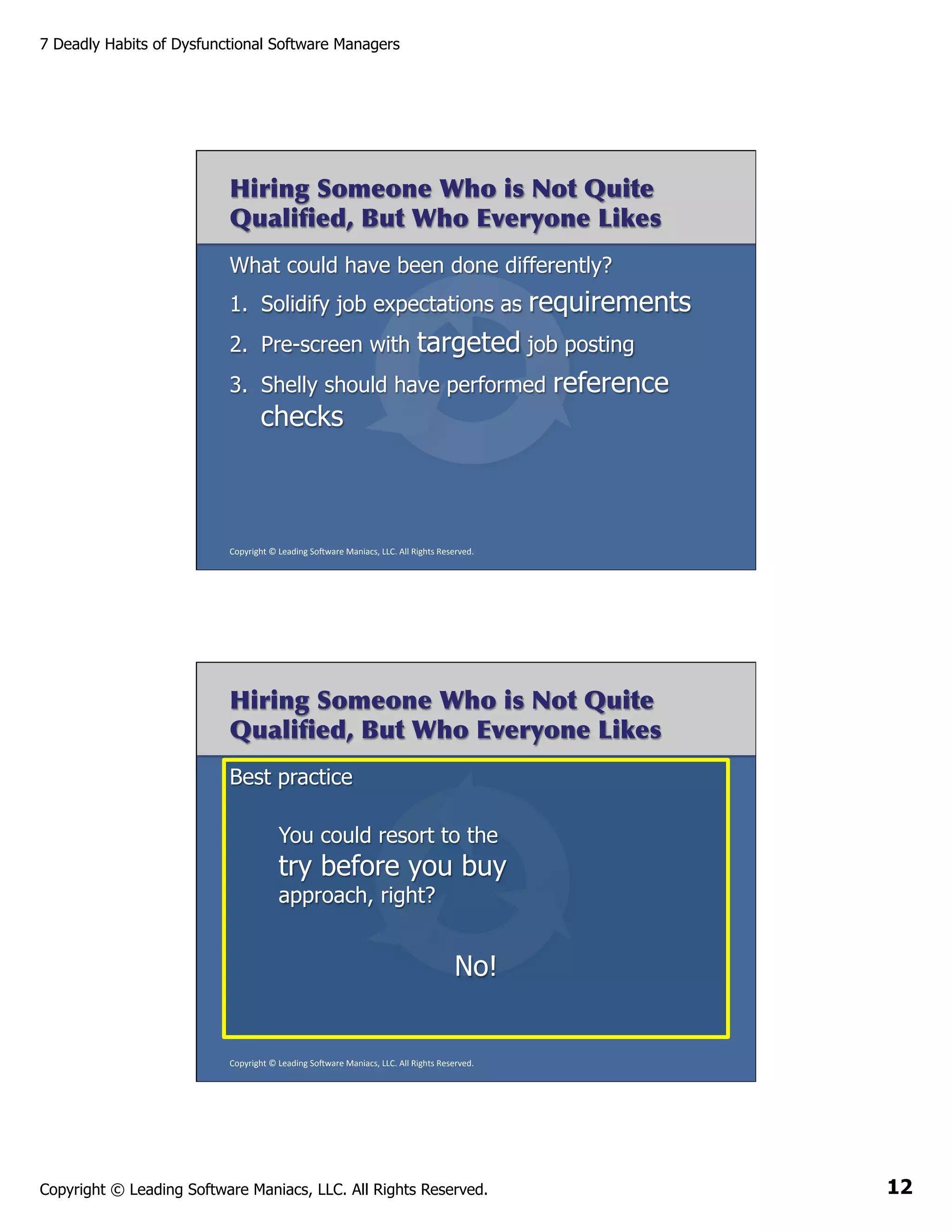 7 Deadly Habits of Dysfunctional Software Managers

Hiring Someone Who is Not Quite
Qualiﬁed, But Who Everyone Likes
What could have been done differently?
1.  Solidify job expectations as

requirements

targeted job posting
Shelly should have performed reference
checks

2.  Pre-screen with
3. 

Copyright	
  ©	
  Leading	
  So2ware	
  Maniacs,	
  LLC.	
  All	
  Rights	
  Reserved.	
  

Hiring Someone Who is Not Quite
Qualiﬁed, But Who Everyone Likes
Best practice
You could resort to the

try before you buy
approach, right?

No!

Copyright	
  ©	
  Leading	
  So2ware	
  Maniacs,	
  LLC.	
  All	
  Rights	
  Reserved.	
  

Copyright © Leading Software Maniacs, LLC. All Rights Reserved.

12

 
