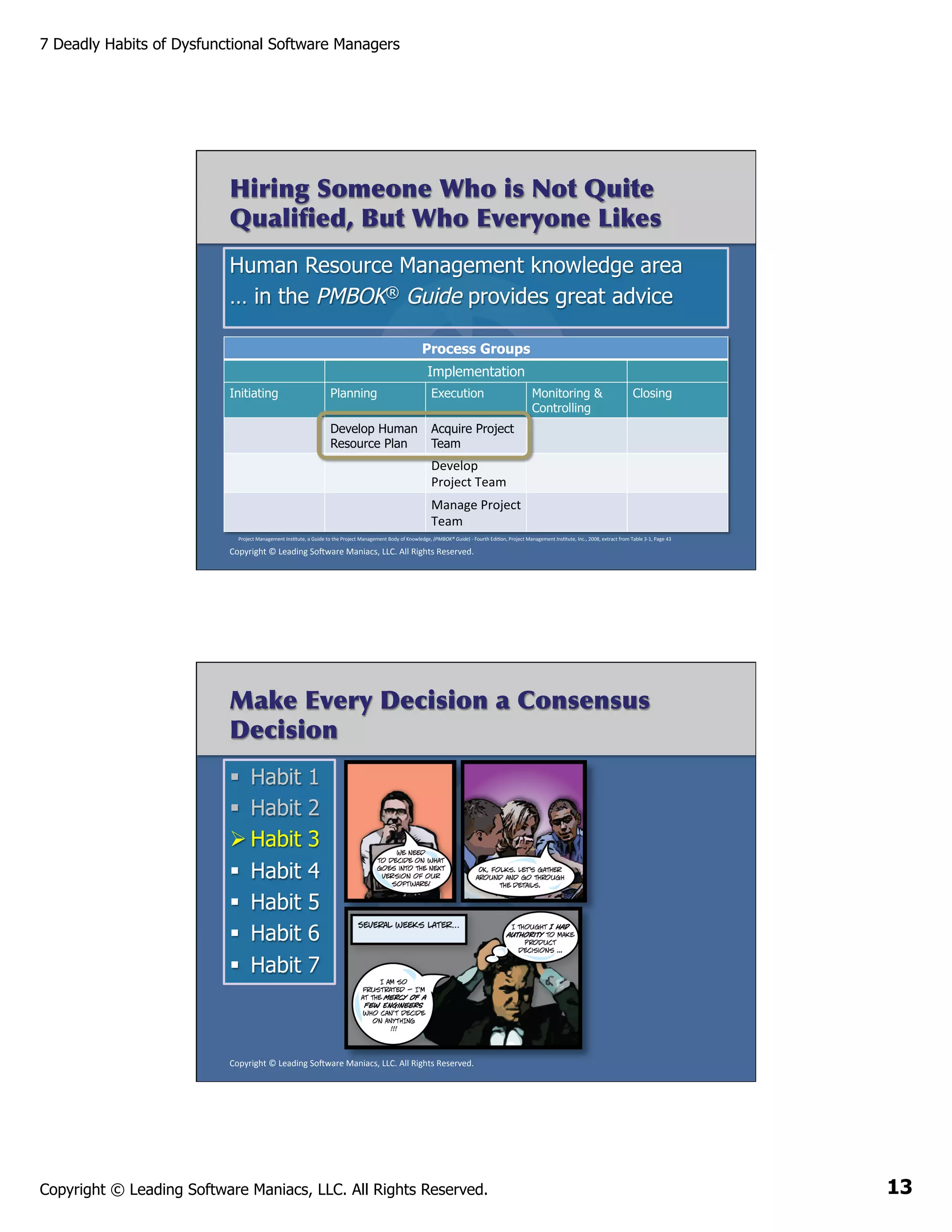 7 Deadly Habits of Dysfunctional Software Managers

Hiring Someone Who is Not Quite
Qualiﬁed, But Who Everyone Likes
Human Resource Management knowledge area
… in the PMBOK® Guide provides great advice
Process Groups
Implementation
Initiating

Planning

Execution

Monitoring &
Controlling

Closing

Develop Human Acquire Project
Resource Plan 	
   Team

Develop	
  
Project	
  Team	
  
Manage	
  Project	
  
Team	
  
Project	
  Management	
  InsAtute,	
  a	
  Guide	
  to	
  the	
  Project	
  Management	
  Body	
  of	
  Knowledge,	
  (PMBOK®	
  Guide)	
  -­‐	
  Fourth	
  EdiAon,	
  Project	
  Management	
  InsAtute,	
  Inc.,	
  2008,	
  extract	
  from	
  Table	
  3-­‐1,	
  Page	
  43	
  

Copyright	
  ©	
  Leading	
  So2ware	
  Maniacs,	
  LLC.	
  All	
  Rights	
  Reserved.	
  

Make Every Decision a Consensus
Decision
§  Habit
§  Habit
Ø Habit
§  Habit
§  Habit
§  Habit
§  Habit

1
2
3
4
5
6
7

Copyright	
  ©	
  Leading	
  So2ware	
  Maniacs,	
  LLC.	
  All	
  Rights	
  Reserved.	
  

Copyright © Leading Software Maniacs, LLC. All Rights Reserved.

13

 