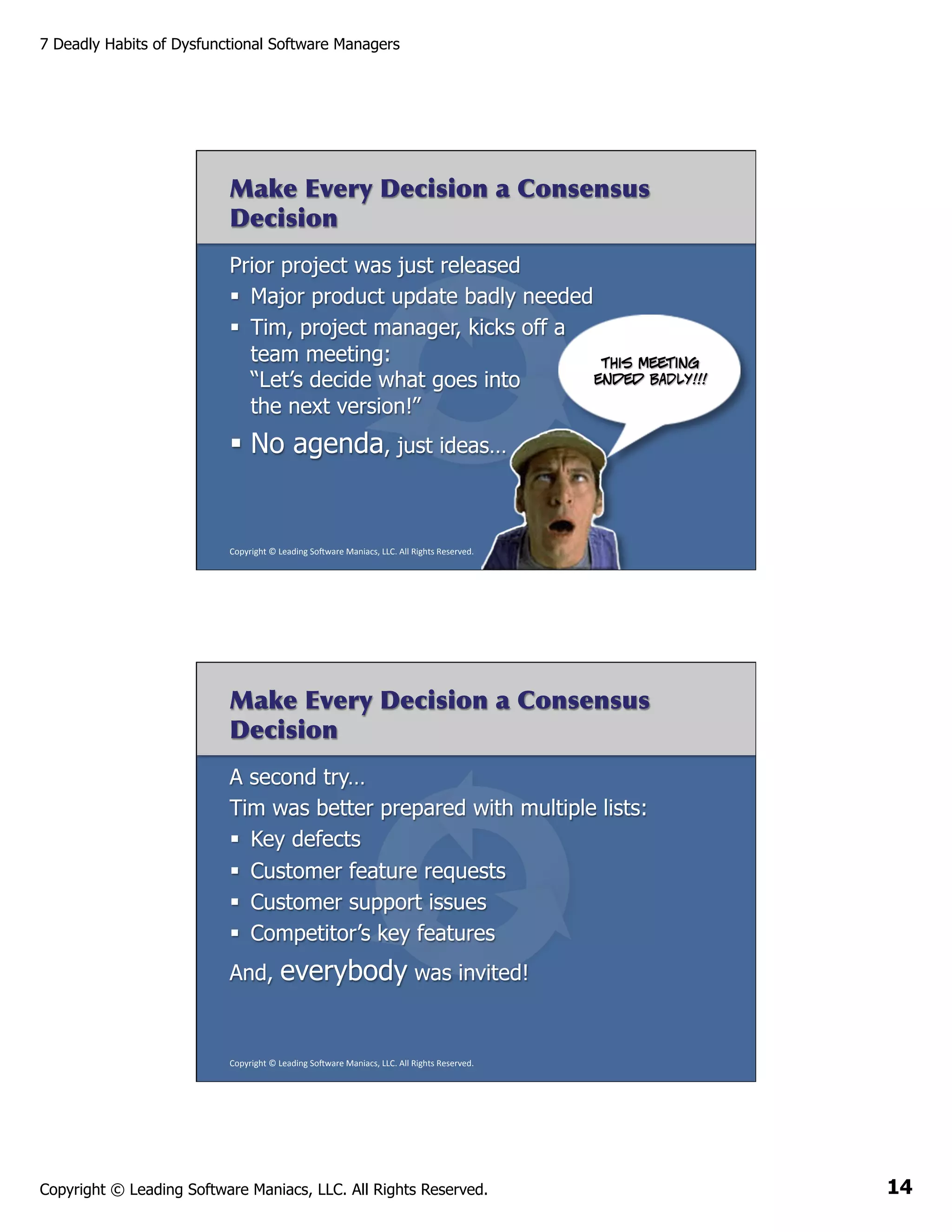7 Deadly Habits of Dysfunctional Software Managers

Make Every Decision a Consensus
Decision
Prior project was just released
§  Major product update badly needed
§  Tim, project manager, kicks off a
team meeting:
This meeting
ended BADLY!!!
“Let’s decide what goes into
the next version!”

§  No agenda, just ideas…

Copyright	
  ©	
  Leading	
  So2ware	
  Maniacs,	
  LLC.	
  All	
  Rights	
  Reserved.	
  

Make Every Decision a Consensus
Decision
A second try…
Tim was better prepared with multiple lists:
§  Key defects
§  Customer feature requests
§  Customer support issues
§  Competitor’s key features
And,

everybody was invited!

Copyright	
  ©	
  Leading	
  So2ware	
  Maniacs,	
  LLC.	
  All	
  Rights	
  Reserved.	
  

Copyright © Leading Software Maniacs, LLC. All Rights Reserved.

14

 