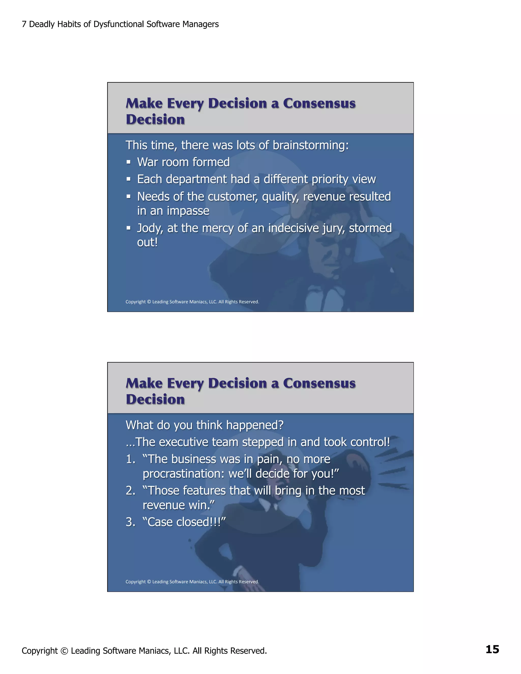 7 Deadly Habits of Dysfunctional Software Managers

Make Every Decision a Consensus
Decision
This time, there was lots of brainstorming:
§  War room formed
§  Each department had a different priority view
§  Needs of the customer, quality, revenue resulted
in an impasse
§  Jody, at the mercy of an indecisive jury, stormed
out!

Copyright	
  ©	
  Leading	
  So2ware	
  Maniacs,	
  LLC.	
  All	
  Rights	
  Reserved.	
  

Make Every Decision a Consensus
Decision
What do you think happened?
…The executive team stepped in and took control!
1.  “The business was in pain, no more
procrastination: we’ll decide for you!”
2.  “Those features that will bring in the most
revenue win.”
3.  “Case closed!!!”

Copyright	
  ©	
  Leading	
  So2ware	
  Maniacs,	
  LLC.	
  All	
  Rights	
  Reserved.	
  

Copyright © Leading Software Maniacs, LLC. All Rights Reserved.

15

 