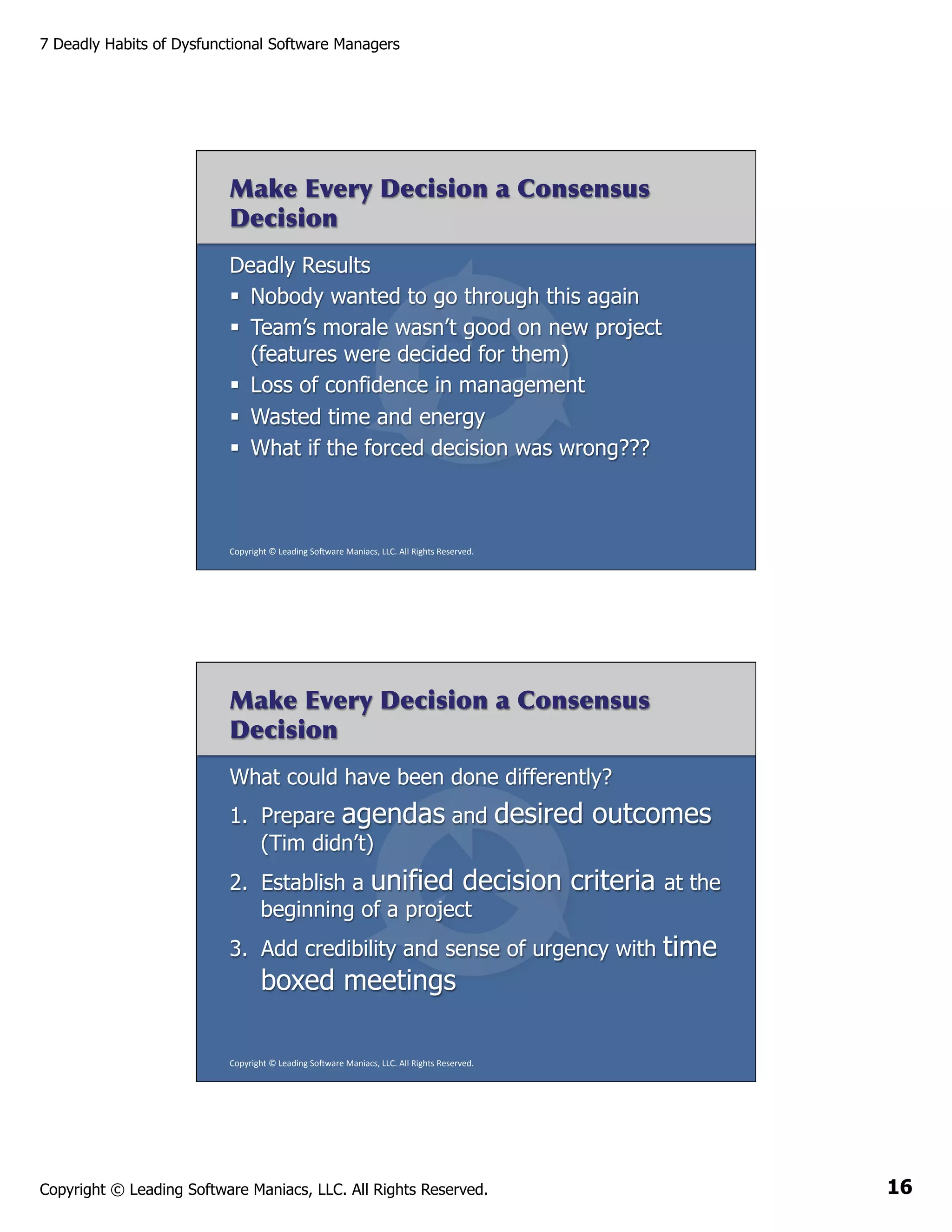 7 Deadly Habits of Dysfunctional Software Managers

Make Every Decision a Consensus
Decision
Deadly Results
§  Nobody wanted to go through this again
§  Team’s morale wasn’t good on new project
(features were decided for them)
§  Loss of confidence in management
§  Wasted time and energy
§  What if the forced decision was wrong???

Copyright	
  ©	
  Leading	
  So2ware	
  Maniacs,	
  LLC.	
  All	
  Rights	
  Reserved.	
  

Make Every Decision a Consensus
Decision
What could have been done differently?
1.  Prepare agendas and
(Tim didn’t)

desired outcomes

2.  Establish a unified decision
beginning of a project

criteria

at the

3.  Add credibility and sense of urgency with

time

boxed meetings
Copyright	
  ©	
  Leading	
  So2ware	
  Maniacs,	
  LLC.	
  All	
  Rights	
  Reserved.	
  

Copyright © Leading Software Maniacs, LLC. All Rights Reserved.

16

 