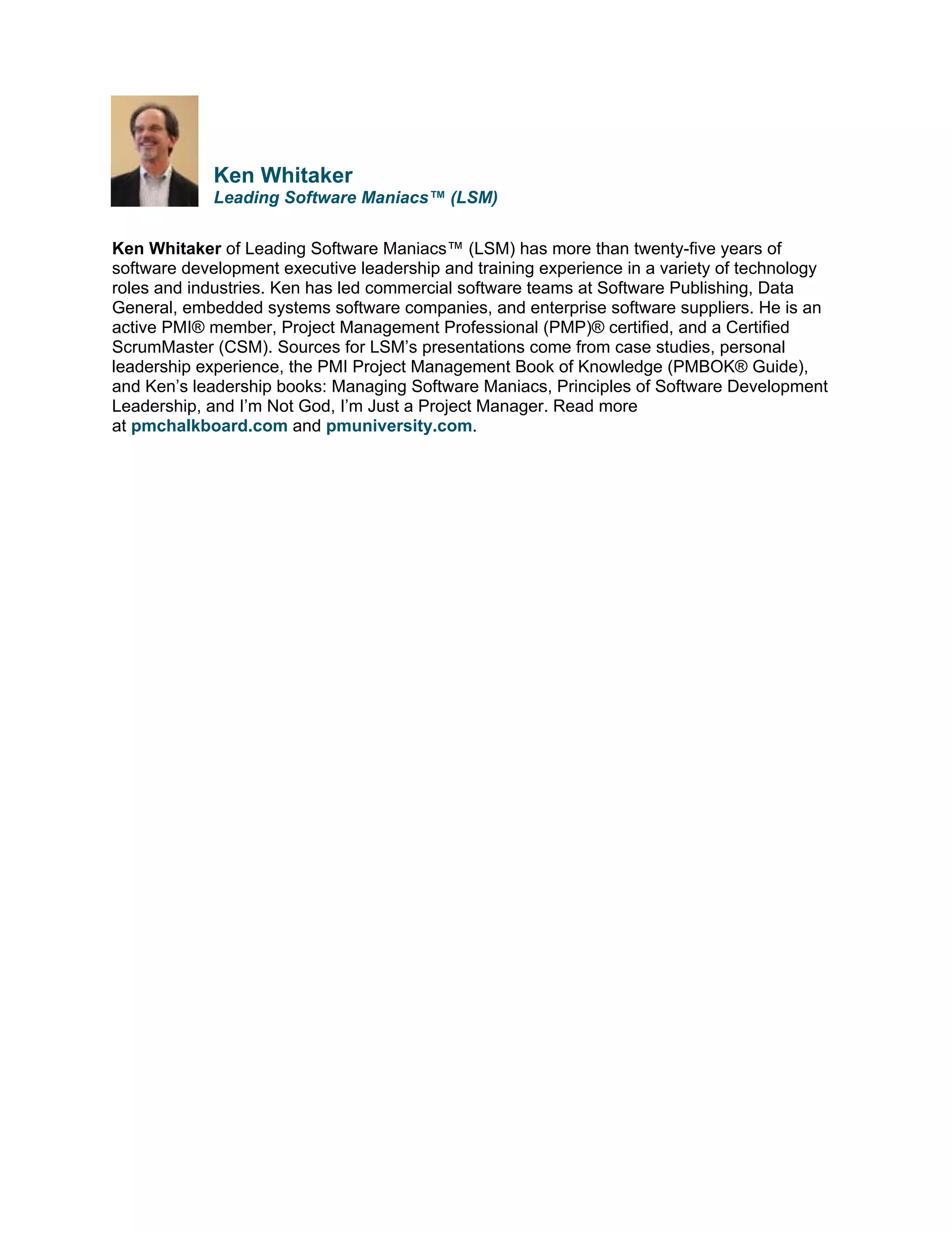 Ken Whitaker
Leading Software Maniacs™ (LSM)
Ken Whitaker of Leading Software Maniacs™ (LSM) has more than twenty-five years of
software development executive leadership and training experience in a variety of technology
roles and industries. Ken has led commercial software teams at Software Publishing, Data
General, embedded systems software companies, and enterprise software suppliers. He is an
active PMI® member, Project Management Professional (PMP)® certified, and a Certified
ScrumMaster (CSM). Sources for LSM’s presentations come from case studies, personal
leadership experience, the PMI Project Management Book of Knowledge (PMBOK® Guide),
and Ken’s leadership books: Managing Software Maniacs, Principles of Software Development
Leadership, and I’m Not God, I’m Just a Project Manager. Read more
at pmchalkboard.com and pmuniversity.com.

 