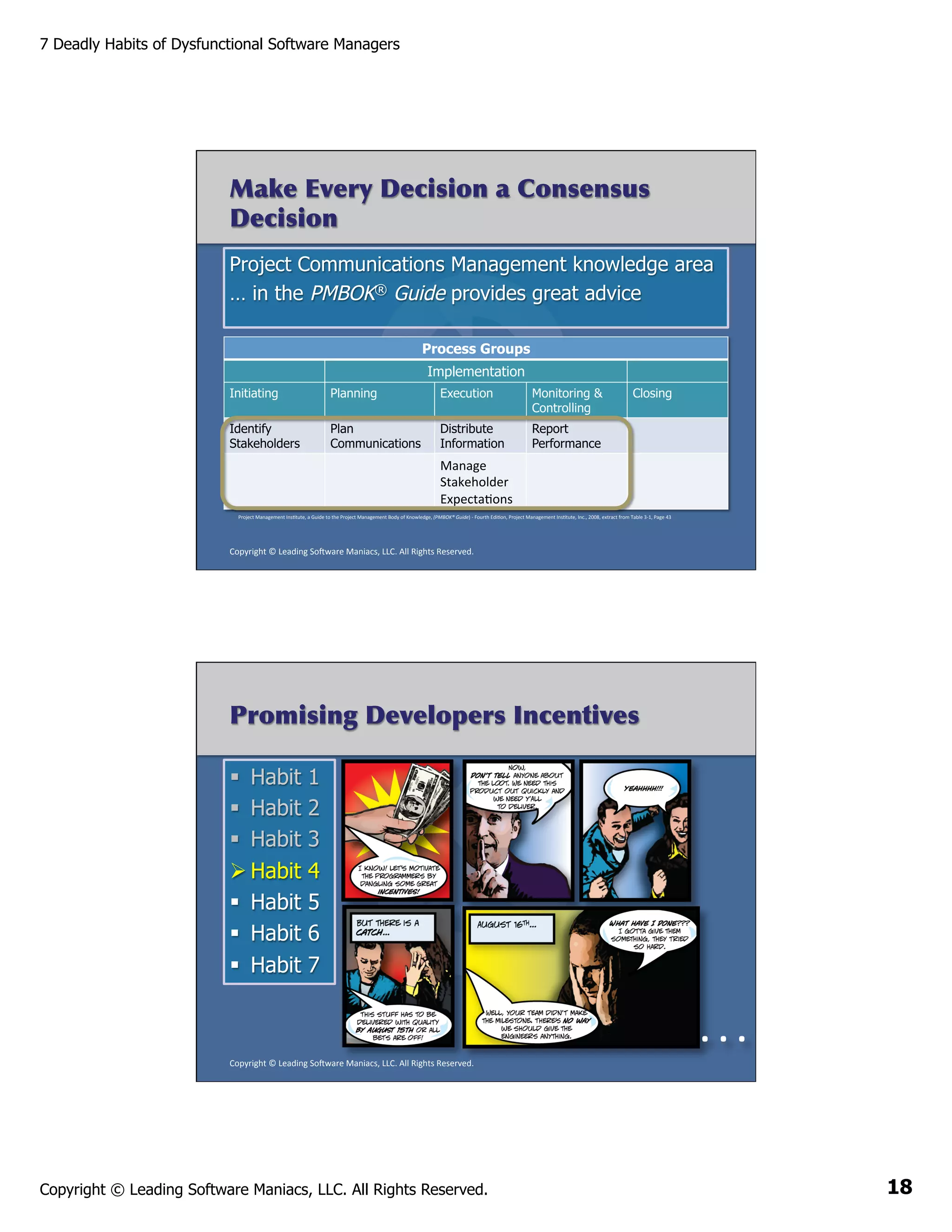 7 Deadly Habits of Dysfunctional Software Managers

Make Every Decision a Consensus
Decision
Project Communications Management knowledge area
… in the PMBOK® Guide provides great advice
Process Groups
Implementation
Initiating

Planning

Execution

Monitoring &
Controlling

Identify
Stakeholders

Plan
Communications

Distribute
Information

Closing

Report
Performance

	
   Manage	
  
Stakeholder	
  
ExpectaAons	
  
Project	
  Management	
  InsAtute,	
  a	
  Guide	
  to	
  the	
  Project	
  Management	
  Body	
  of	
  Knowledge,	
  (PMBOK®	
  Guide)	
  -­‐	
  Fourth	
  EdiAon,	
  Project	
  Management	
  InsAtute,	
  Inc.,	
  2008,	
  extract	
  from	
  Table	
  3-­‐1,	
  Page	
  43	
  

Copyright	
  ©	
  Leading	
  So2ware	
  Maniacs,	
  LLC.	
  All	
  Rights	
  Reserved.	
  

Promising Developers Incentives
§  Habit
§  Habit
§  Habit
Ø Habit
§  Habit
§  Habit
§  Habit

1
2
3
4
5
6
7

	
  .	
  .	
  .	
  
Copyright	
  ©	
  Leading	
  So2ware	
  Maniacs,	
  LLC.	
  All	
  Rights	
  Reserved.	
  

Copyright © Leading Software Maniacs, LLC. All Rights Reserved.

18

 