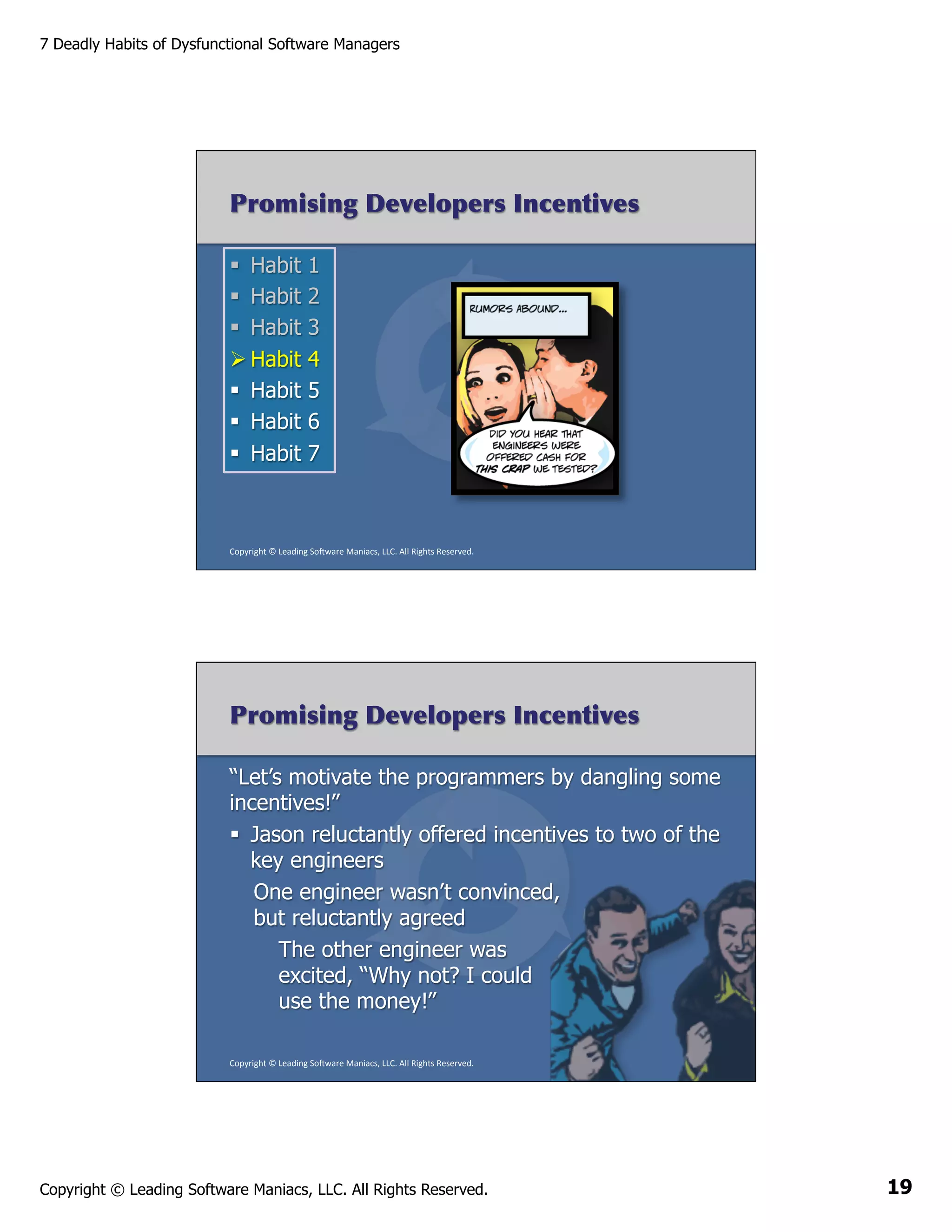7 Deadly Habits of Dysfunctional Software Managers

Promising Developers Incentives
§  Habit
§  Habit
§  Habit
Ø Habit
§  Habit
§  Habit
§  Habit

1
2
3
4
5
6
7

Copyright	
  ©	
  Leading	
  So2ware	
  Maniacs,	
  LLC.	
  All	
  Rights	
  Reserved.	
  

Promising Developers Incentives
“Let’s motivate the programmers by dangling some
incentives!”
§  Jason reluctantly offered incentives to two of the
key engineers
One engineer wasn’t convinced,
but reluctantly agreed
The other engineer was
excited, “Why not? I could
use the money!”
Copyright	
  ©	
  Leading	
  So2ware	
  Maniacs,	
  LLC.	
  All	
  Rights	
  Reserved.	
  

Copyright © Leading Software Maniacs, LLC. All Rights Reserved.

19

 