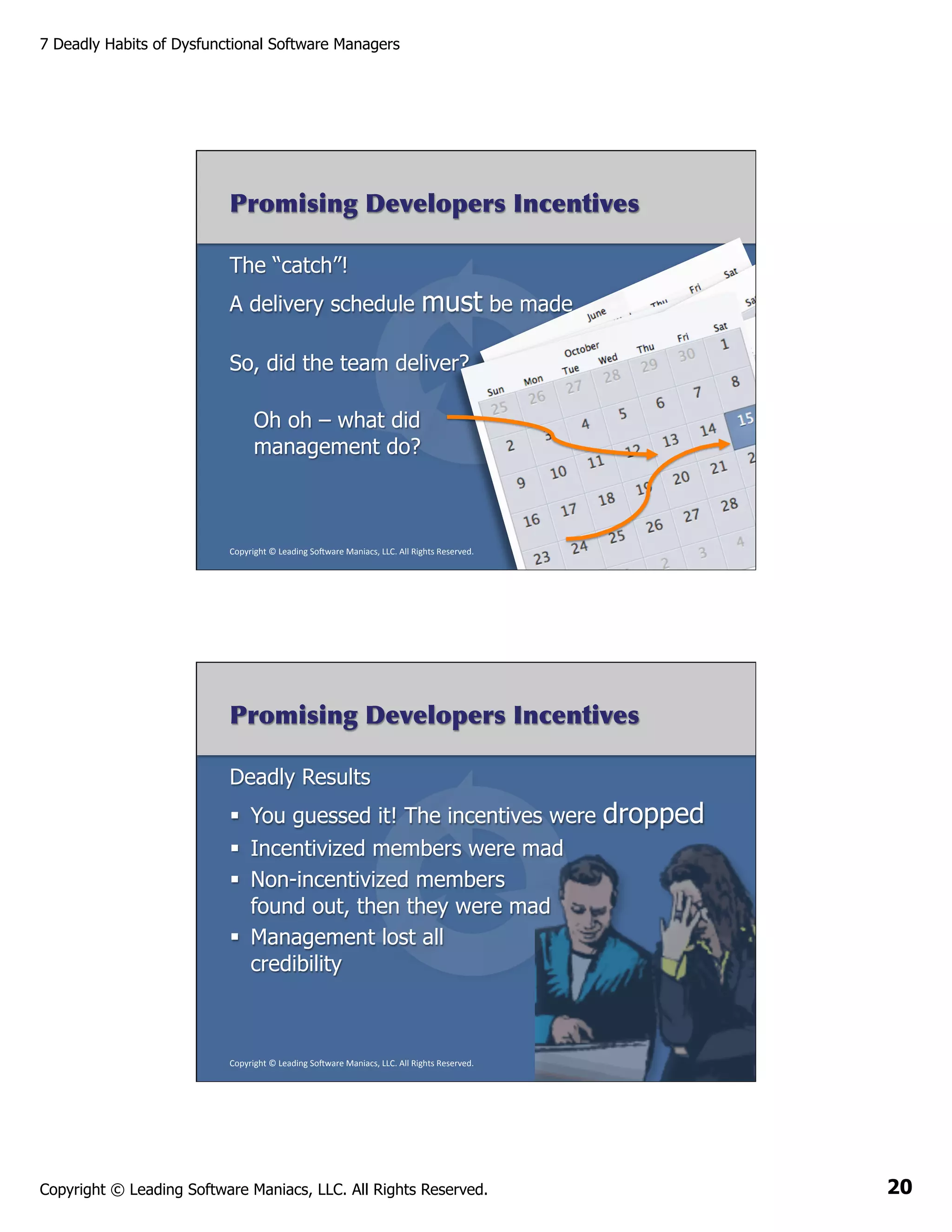 7 Deadly Habits of Dysfunctional Software Managers

Promising Developers Incentives
The “catch”!
A delivery schedule

must be made

So, did the team deliver?
Oh oh – what did
management do?

Copyright	
  ©	
  Leading	
  So2ware	
  Maniacs,	
  LLC.	
  All	
  Rights	
  Reserved.	
  

Promising Developers Incentives
Deadly Results
§  You guessed it! The incentives were

dropped

§  Incentivized members were mad
§  Non-incentivized members
found out, then they were mad
§  Management lost all
credibility

Copyright	
  ©	
  Leading	
  So2ware	
  Maniacs,	
  LLC.	
  All	
  Rights	
  Reserved.	
  

Copyright © Leading Software Maniacs, LLC. All Rights Reserved.

20

 