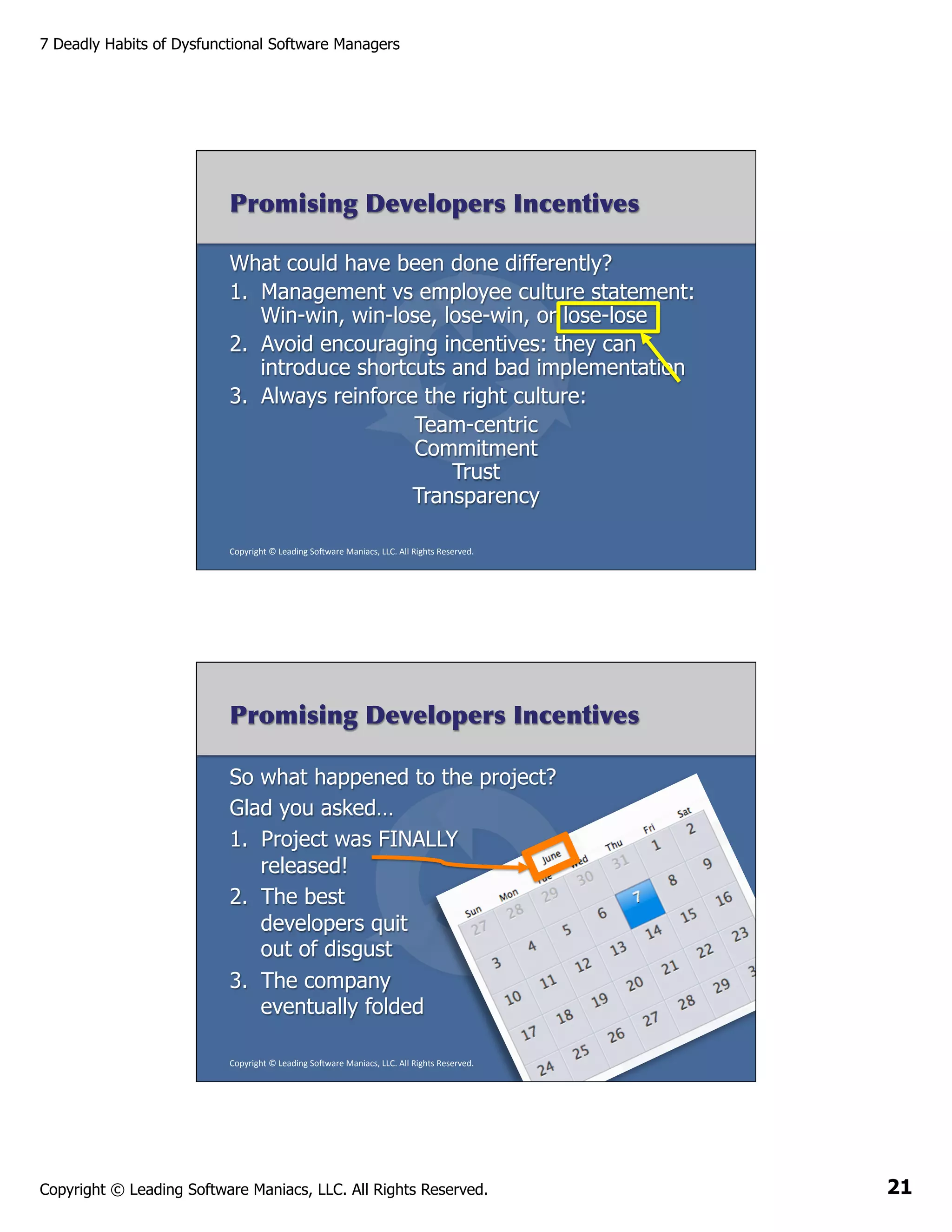 7 Deadly Habits of Dysfunctional Software Managers

Promising Developers Incentives
What could have been done differently?
1.  Management vs employee culture statement:
Win-win, win-lose, lose-win, or lose-lose
2.  Avoid encouraging incentives: they can
introduce shortcuts and bad implementation
3.  Always reinforce the right culture:
Team-centric
Commitment
Trust
Transparency
Copyright	
  ©	
  Leading	
  So2ware	
  Maniacs,	
  LLC.	
  All	
  Rights	
  Reserved.	
  

Promising Developers Incentives
So what happened to the project?
Glad you asked…
1.  Project was FINALLY
released!
2.  The best
developers quit
out of disgust
3.  The company
eventually folded
Copyright	
  ©	
  Leading	
  So2ware	
  Maniacs,	
  LLC.	
  All	
  Rights	
  Reserved.	
  

Copyright © Leading Software Maniacs, LLC. All Rights Reserved.

21

 