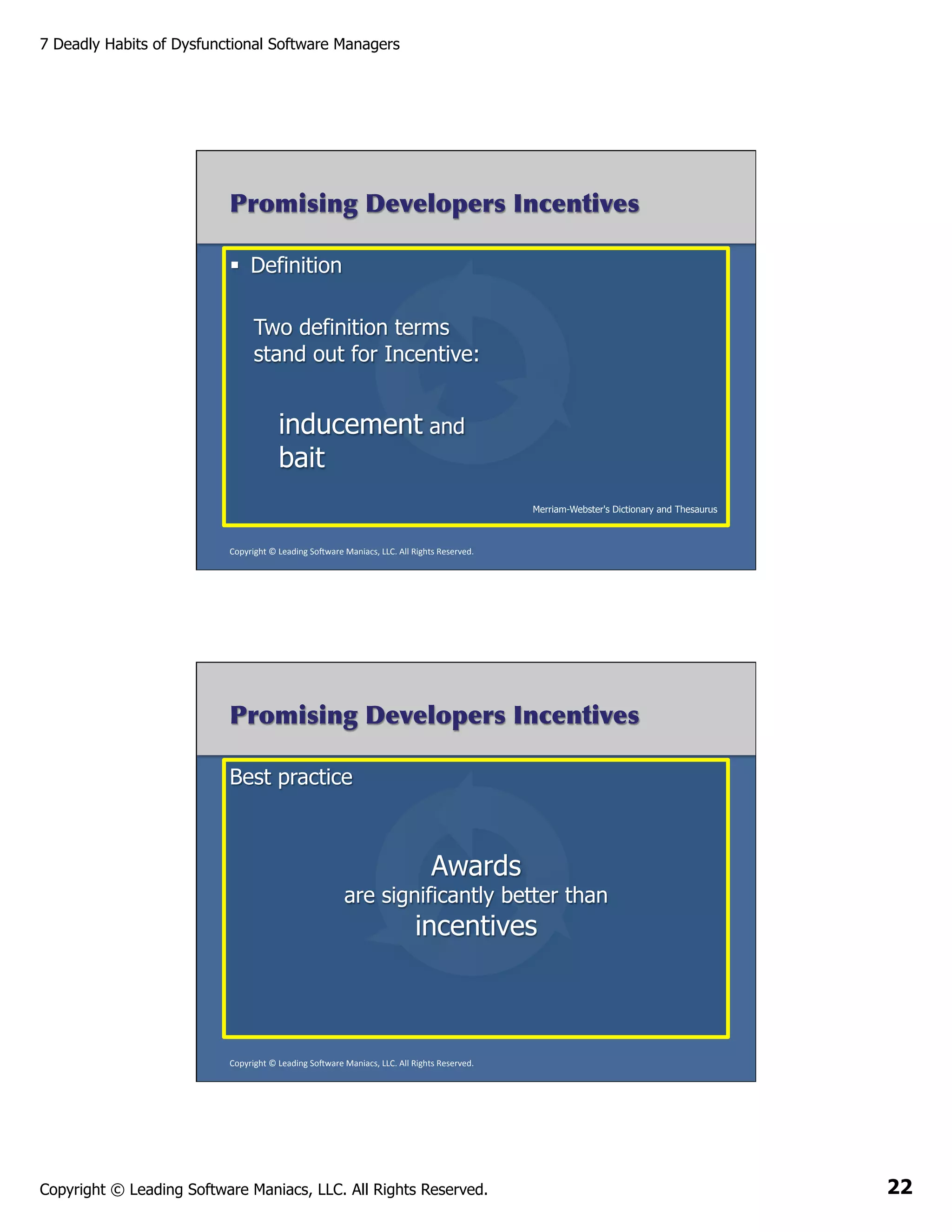 7 Deadly Habits of Dysfunctional Software Managers

Promising Developers Incentives
§  Definition
Two definition terms
stand out for Incentive:

inducement and
bait
Merriam-Webster's Dictionary and Thesaurus

Copyright	
  ©	
  Leading	
  So2ware	
  Maniacs,	
  LLC.	
  All	
  Rights	
  Reserved.	
  

Promising Developers Incentives
Best practice

Awards

are significantly better than

incentives

Copyright	
  ©	
  Leading	
  So2ware	
  Maniacs,	
  LLC.	
  All	
  Rights	
  Reserved.	
  

Copyright © Leading Software Maniacs, LLC. All Rights Reserved.

22

 