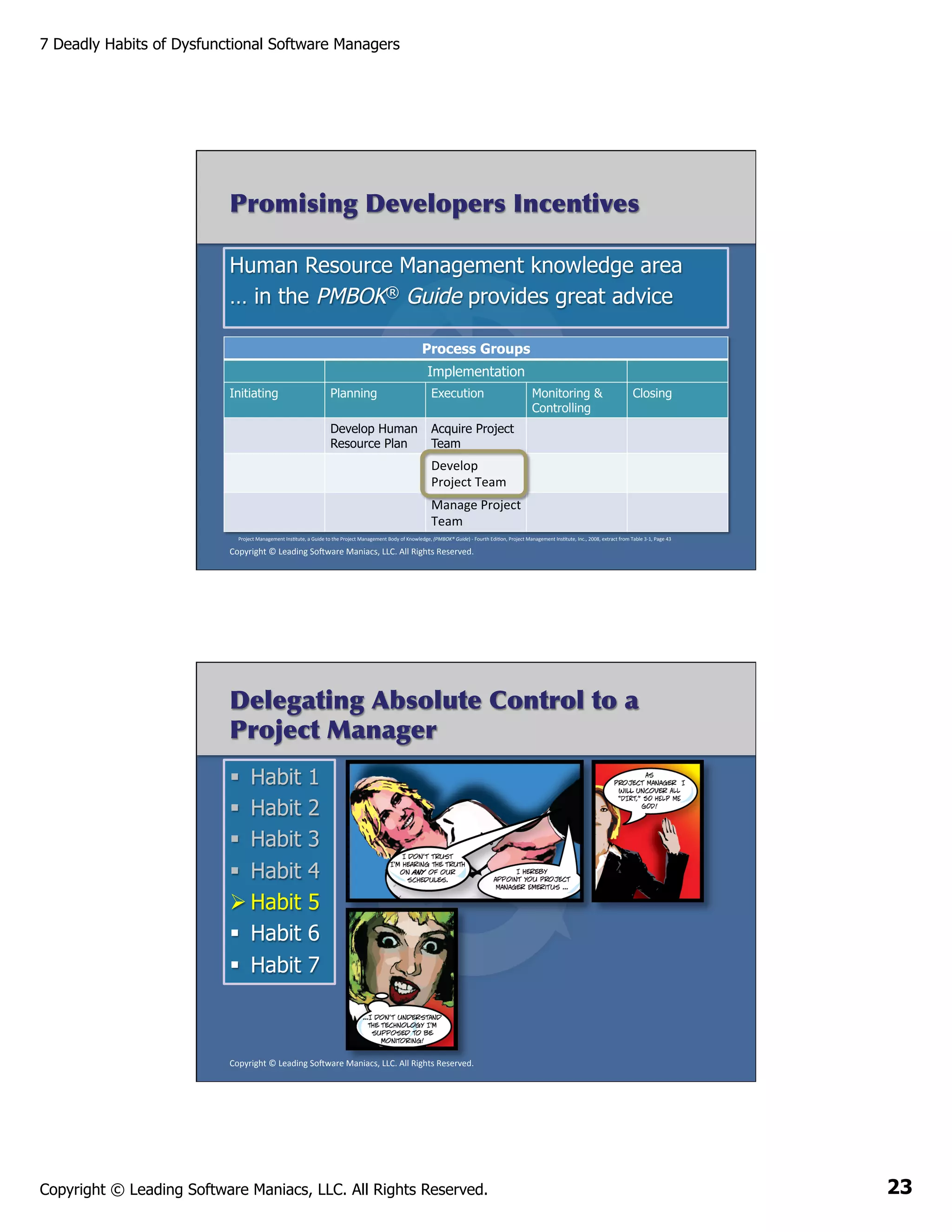 7 Deadly Habits of Dysfunctional Software Managers

Promising Developers Incentives
Human Resource Management knowledge area
… in the PMBOK® Guide provides great advice
Process Groups
Implementation
Initiating

Planning

Execution

Develop Human
Resource Plan

Monitoring &
Controlling

Closing

Acquire Project
Team

Develop	
  
Project	
  Team	
  
	
  
Manage	
  Project	
  
Team	
  
Project	
  Management	
  InsAtute,	
  a	
  Guide	
  to	
  the	
  Project	
  Management	
  Body	
  of	
  Knowledge,	
  (PMBOK®	
  Guide)	
  -­‐	
  Fourth	
  EdiAon,	
  Project	
  Management	
  InsAtute,	
  Inc.,	
  2008,	
  extract	
  from	
  Table	
  3-­‐1,	
  Page	
  43	
  

Copyright	
  ©	
  Leading	
  So2ware	
  Maniacs,	
  LLC.	
  All	
  Rights	
  Reserved.	
  

Delegating Absolute Control to a
Project Manager
§  Habit
§  Habit
§  Habit
§  Habit
Ø Habit
§  Habit
§  Habit

1
2
3
4
5
6
7

Copyright	
  ©	
  Leading	
  So2ware	
  Maniacs,	
  LLC.	
  All	
  Rights	
  Reserved.	
  

Copyright © Leading Software Maniacs, LLC. All Rights Reserved.

23

 