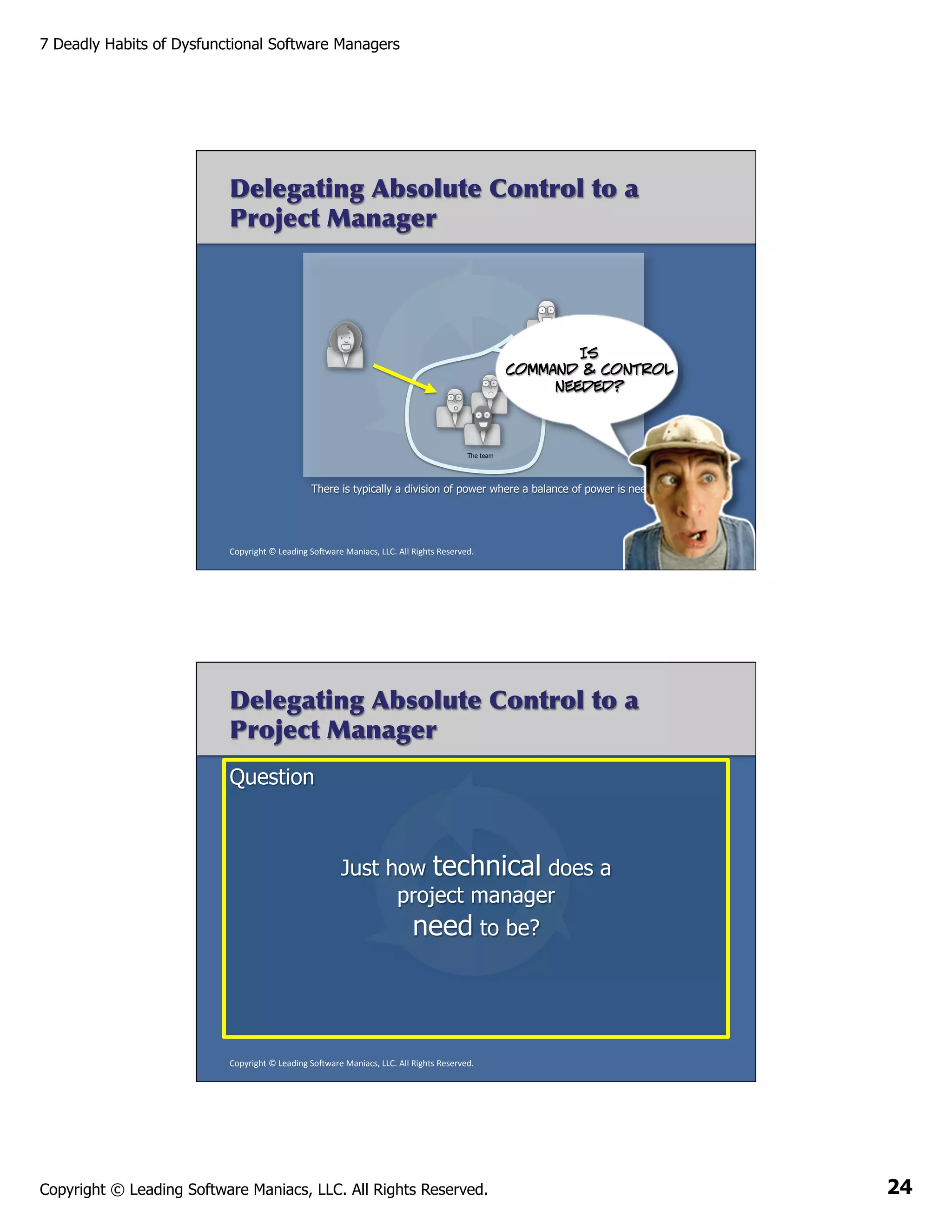 7 Deadly Habits of Dysfunctional Software Managers

Delegating Absolute Control to a
Project Manager

Is
command & control
needed?

The team

There is typically a division of power where a balance of power is needed instead

Copyright	
  ©	
  Leading	
  So2ware	
  Maniacs,	
  LLC.	
  All	
  Rights	
  Reserved.	
  

Delegating Absolute Control to a
Project Manager
Question

Just how technical does a
project manager
need to be?

Copyright	
  ©	
  Leading	
  So2ware	
  Maniacs,	
  LLC.	
  All	
  Rights	
  Reserved.	
  

Copyright © Leading Software Maniacs, LLC. All Rights Reserved.

24

 