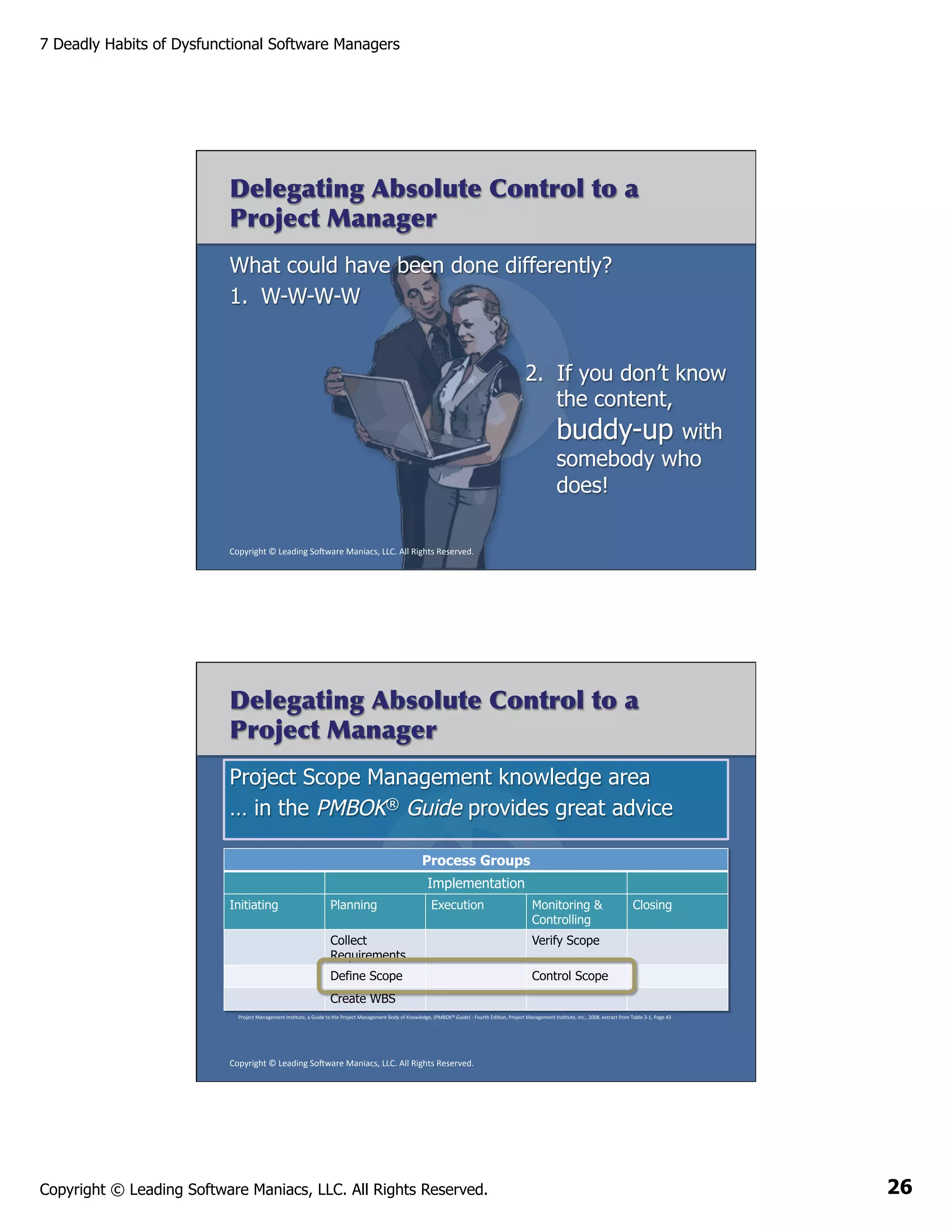 7 Deadly Habits of Dysfunctional Software Managers

Delegating Absolute Control to a
Project Manager
What could have been done differently?
1.  W-W-W-W
2.  If you don’t know
the content,
buddy-up with
somebody who
does!
Copyright	
  ©	
  Leading	
  So2ware	
  Maniacs,	
  LLC.	
  All	
  Rights	
  Reserved.	
  

Delegating Absolute Control to a
Project Manager
Project Scope Management knowledge area
… in the PMBOK® Guide provides great advice
Process Groups
Implementation
Initiating

Planning

Execution

Collect
Requirements
Define Scope
Create WBS

Monitoring &
Controlling

Closing

Verify Scope

	
  

Control Scope

Project	
  Management	
  InsAtute,	
  a	
  Guide	
  to	
  the	
  Project	
  Management	
  Body	
  of	
  Knowledge,	
  (PMBOK®	
  Guide)	
  -­‐	
  Fourth	
  EdiAon,	
  Project	
  Management	
  InsAtute,	
  Inc.,	
  2008,	
  extract	
  from	
  Table	
  3-­‐1,	
  Page	
  43	
  

Copyright	
  ©	
  Leading	
  So2ware	
  Maniacs,	
  LLC.	
  All	
  Rights	
  Reserved.	
  

Copyright © Leading Software Maniacs, LLC. All Rights Reserved.

26

 
