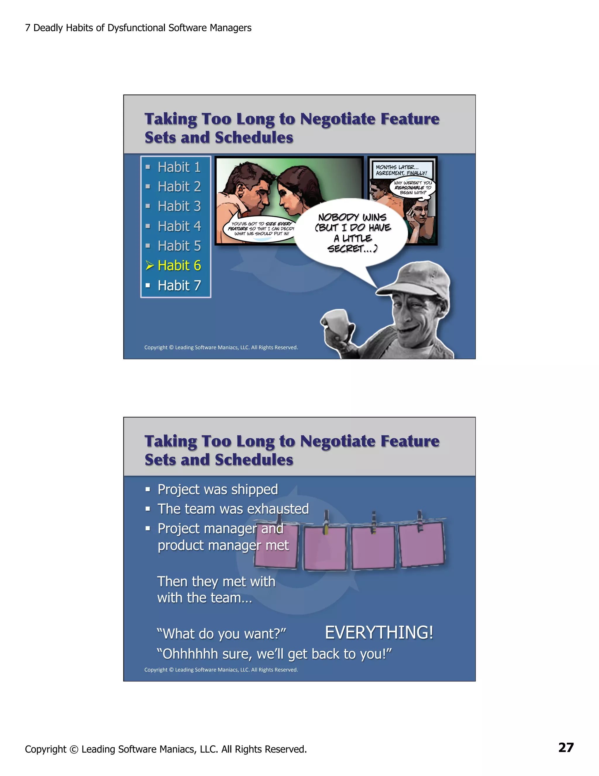 7 Deadly Habits of Dysfunctional Software Managers

Taking Too Long to Negotiate Feature
Sets and Schedules
§  Habit
§  Habit
§  Habit
§  Habit
§  Habit
Ø Habit
§  Habit

1
2
3
4
5
6
7

Nobody wins
(but I do have
a little
secret…)

Copyright	
  ©	
  Leading	
  So2ware	
  Maniacs,	
  LLC.	
  All	
  Rights	
  Reserved.	
  

Taking Too Long to Negotiate Feature
Sets and Schedules
§  Project was shipped
§  The team was exhausted
§  Project manager and
product manager met
Then they met with
with the team…
“What do you want?”
EVERYTHING!
“Ohhhhhh sure, we’ll get back to you!”
Copyright	
  ©	
  Leading	
  So2ware	
  Maniacs,	
  LLC.	
  All	
  Rights	
  Reserved.	
  

Copyright © Leading Software Maniacs, LLC. All Rights Reserved.

27

 