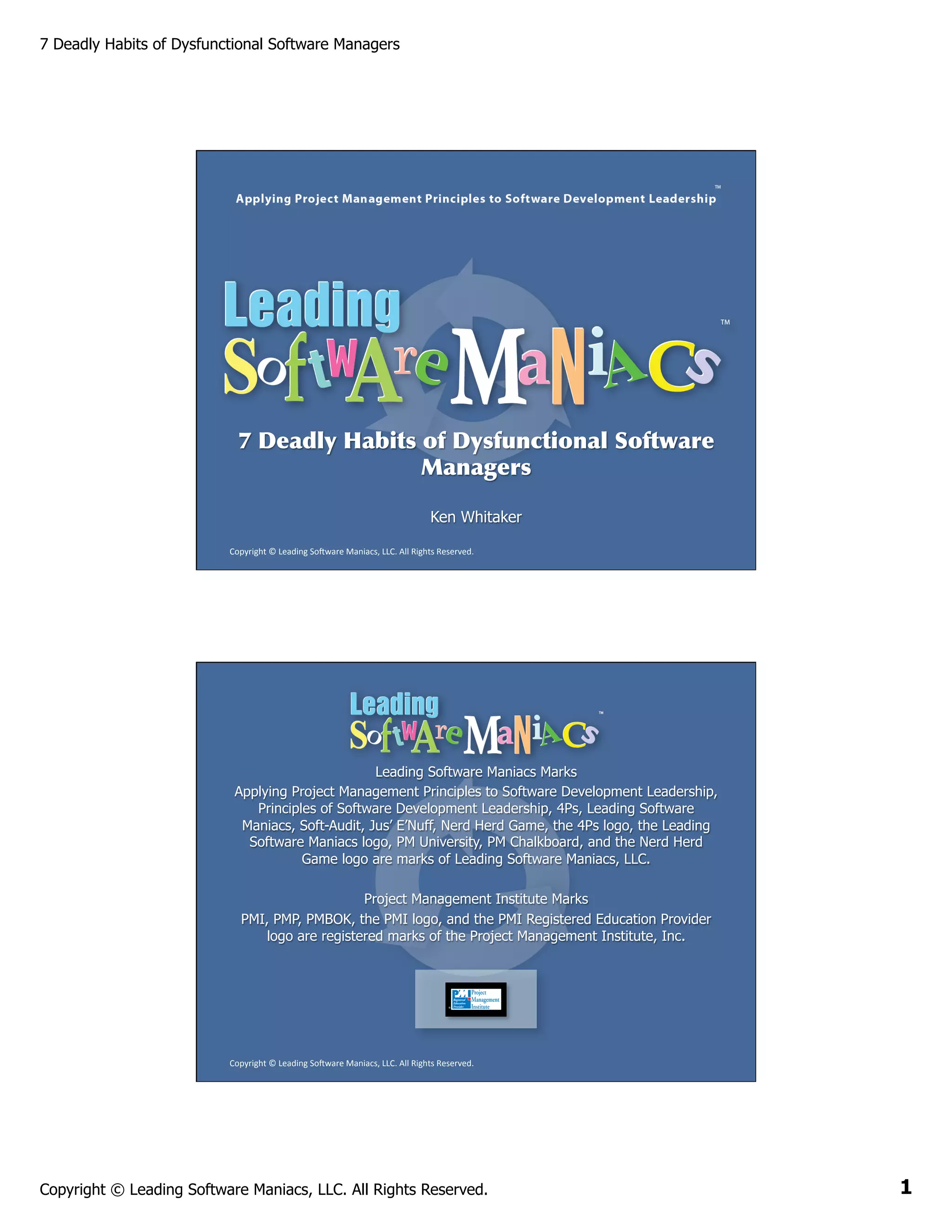 7 Deadly Habits of Dysfunctional Software Managers

7 Deadly Habits of Dysfunctional Software
Managers
Ken Whitaker
Copyright	
  ©	
  Leading	
  So2ware	
  Maniacs,	
  LLC.	
  All	
  Rights	
  Reserved.	
  

Leading Software Maniacs Marks
Applying Project Management Principles to Software Development Leadership,
Principles of Software Development Leadership, 4Ps, Leading Software
Maniacs, Soft-Audit, Jus’ E’Nuff, Nerd Herd Game, the 4Ps logo, the Leading
Software Maniacs logo, PM University, PM Chalkboard, and the Nerd Herd
Game logo are marks of Leading Software Maniacs, LLC.
Project Management Institute Marks
PMI, PMP, PMBOK, the PMI logo, and the PMI Registered Education Provider
logo are registered marks of the Project Management Institute, Inc.

Copyright	
  ©	
  Leading	
  So2ware	
  Maniacs,	
  LLC.	
  All	
  Rights	
  Reserved.	
  

Copyright © Leading Software Maniacs, LLC. All Rights Reserved.

1

 