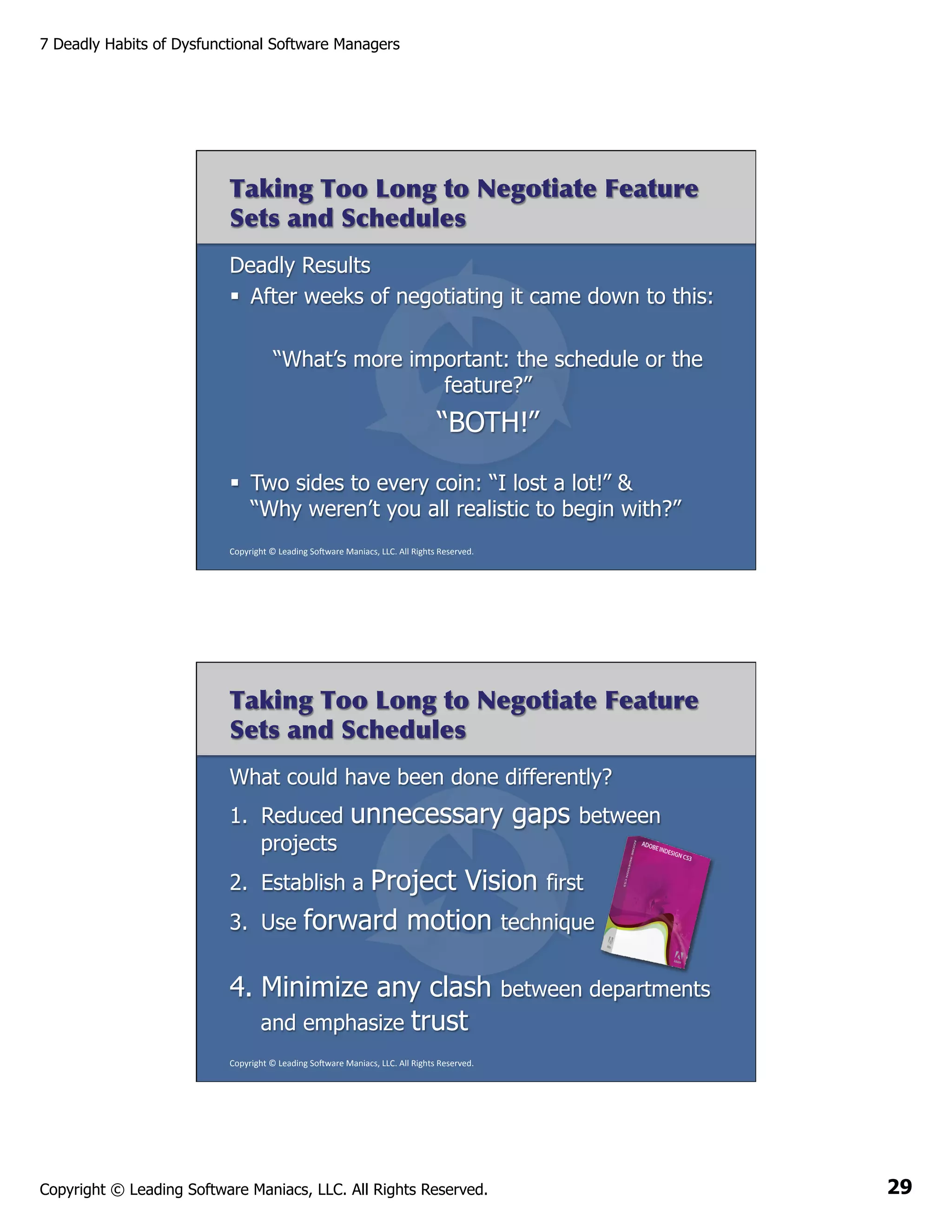 7 Deadly Habits of Dysfunctional Software Managers

Taking Too Long to Negotiate Feature
Sets and Schedules
Deadly Results
§  After weeks of negotiating it came down to this:
“What’s more important: the schedule or the
feature?”

“BOTH!”
§  Two sides to every coin: “I lost a lot!” &
“Why weren’t you all realistic to begin with?”
Copyright	
  ©	
  Leading	
  So2ware	
  Maniacs,	
  LLC.	
  All	
  Rights	
  Reserved.	
  

Taking Too Long to Negotiate Feature
Sets and Schedules
What could have been done differently?
1.  Reduced
projects

unnecessary gaps

between

Project Vision first
Use forward motion technique

2.  Establish a
3. 

4.  Minimize any clash
and emphasize trust

between departments

Copyright	
  ©	
  Leading	
  So2ware	
  Maniacs,	
  LLC.	
  All	
  Rights	
  Reserved.	
  

Copyright © Leading Software Maniacs, LLC. All Rights Reserved.

29

 
