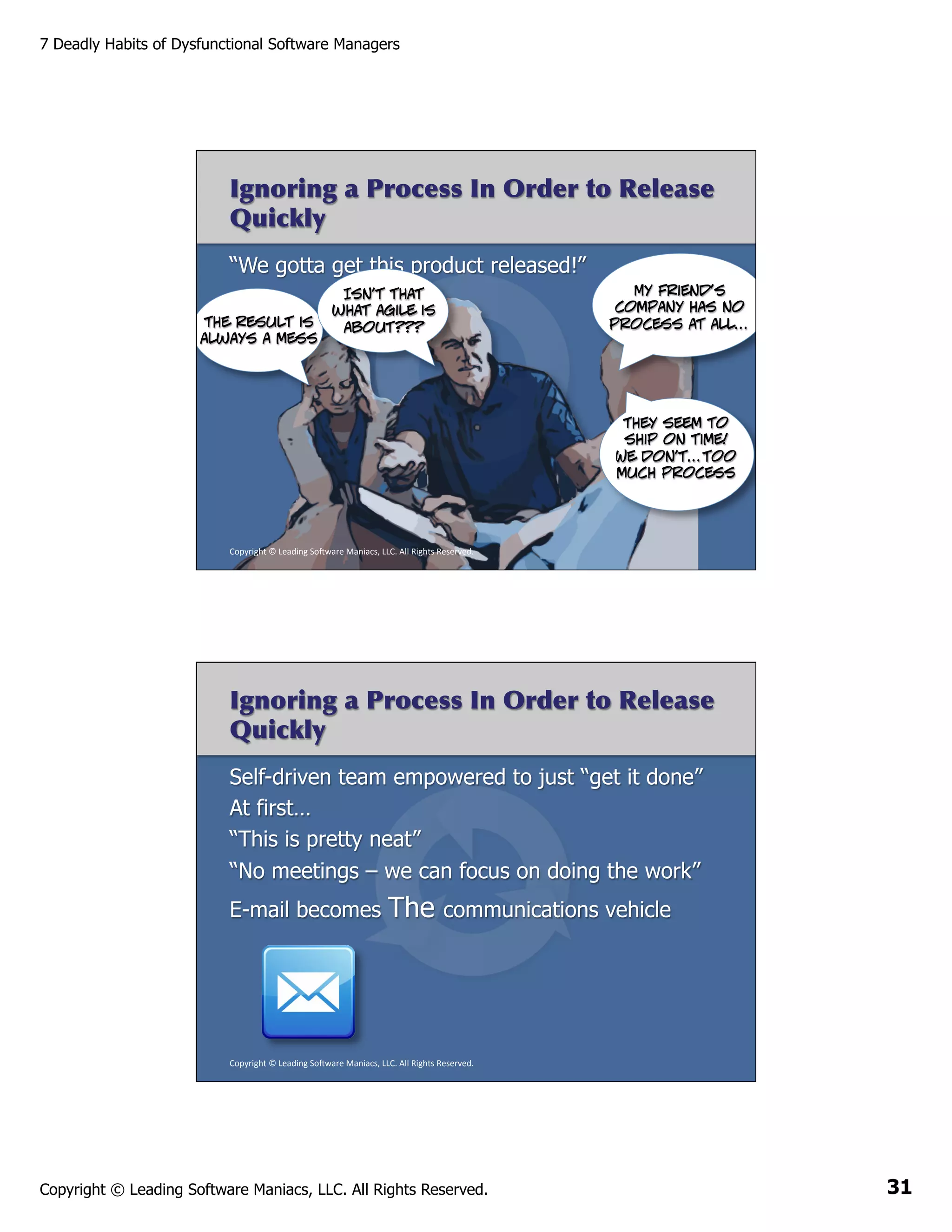 7 Deadly Habits of Dysfunctional Software Managers

Ignoring a Process In Order to Release
Quickly
“We gotta get this product released!”
The result is
always a mess

My friend’s
company has no
process at all…

Isn’t that
what agile is
about???

They seem to
ship on time!
We don’t…too
much process

Copyright	
  ©	
  Leading	
  So2ware	
  Maniacs,	
  LLC.	
  All	
  Rights	
  Reserved.	
  

Ignoring a Process In Order to Release
Quickly
Self-driven team empowered to just “get it done”
At first…
“This is pretty neat”
“No meetings – we can focus on doing the work”
E-mail becomes

The

communications vehicle

Copyright	
  ©	
  Leading	
  So2ware	
  Maniacs,	
  LLC.	
  All	
  Rights	
  Reserved.	
  

Copyright © Leading Software Maniacs, LLC. All Rights Reserved.

31

 
