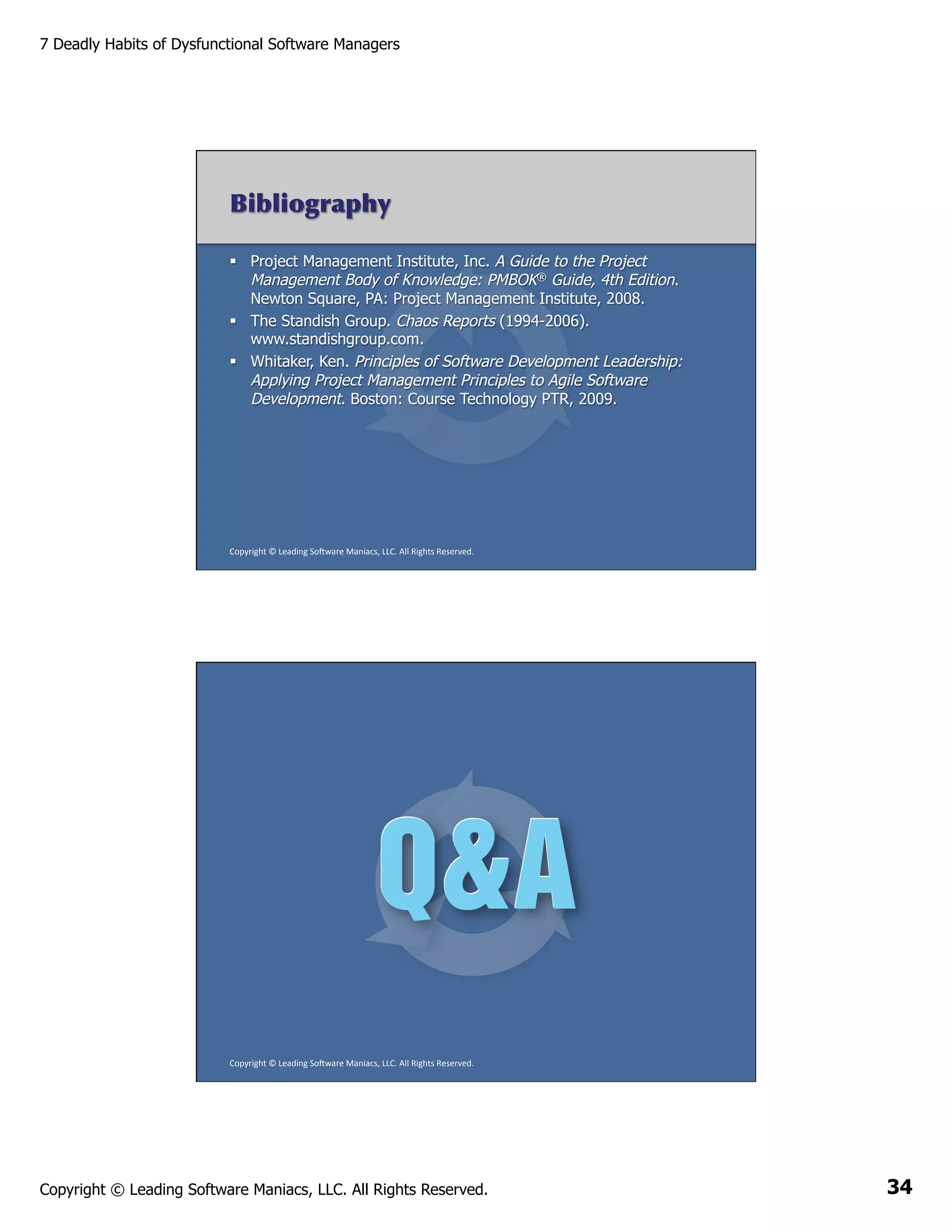 7 Deadly Habits of Dysfunctional Software Managers

Bibliography
§  Project Management Institute, Inc. A Guide to the Project
Management Body of Knowledge: PMBOK® Guide, 4th Edition.
Newton Square, PA: Project Management Institute, 2008.
§  The Standish Group. Chaos Reports (1994-2006).
www.standishgroup.com.
§  Whitaker, Ken. Principles of Software Development Leadership:
Applying Project Management Principles to Agile Software
Development. Boston: Course Technology PTR, 2009.

Copyright	
  ©	
  Leading	
  So2ware	
  Maniacs,	
  LLC.	
  All	
  Rights	
  Reserved.	
  

Copyright	
  ©	
  Leading	
  So2ware	
  Maniacs,	
  LLC.	
  All	
  Rights	
  Reserved.	
  

Copyright © Leading Software Maniacs, LLC. All Rights Reserved.

34

 