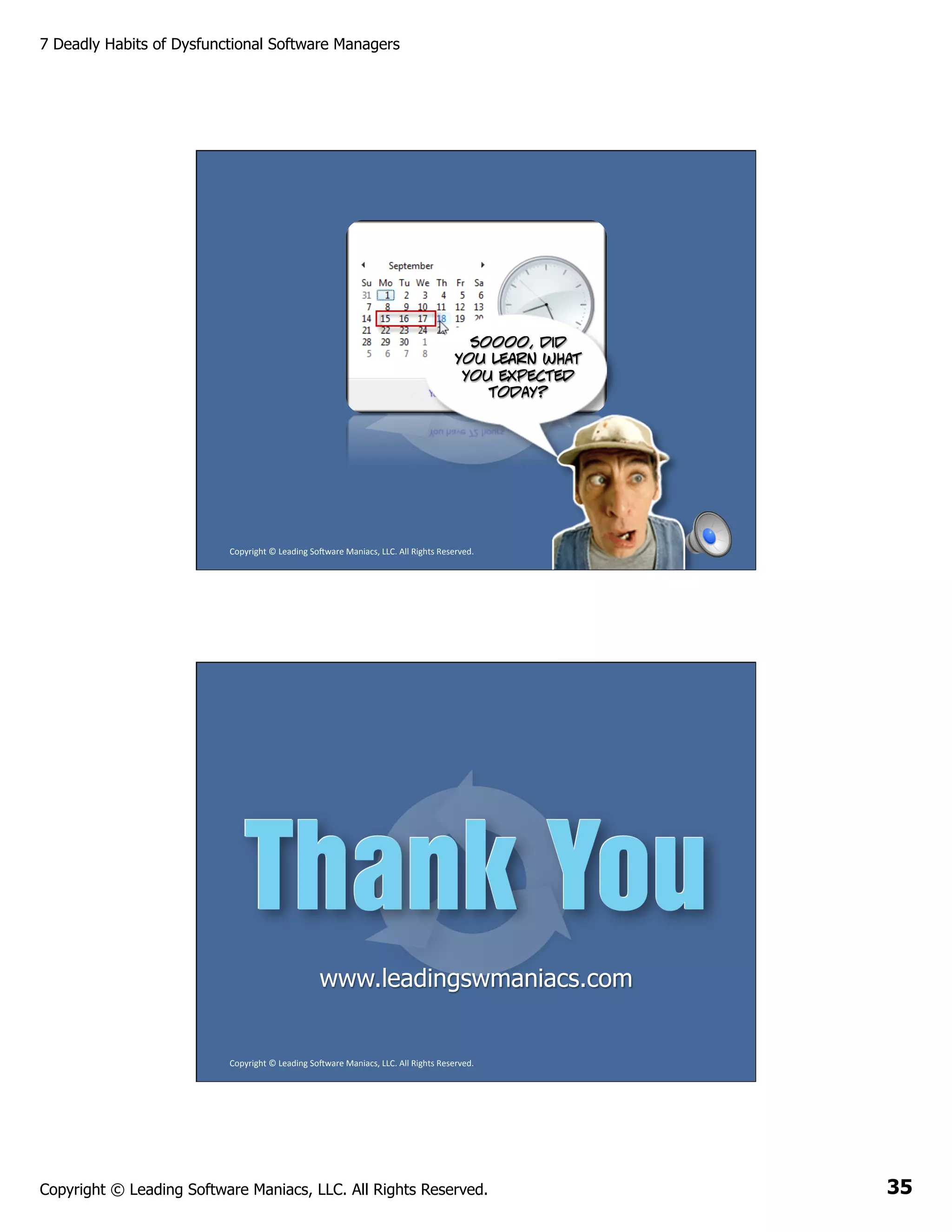 7 Deadly Habits of Dysfunctional Software Managers

Soooo, did
you learn what
you expected
today?

Copyright	
  ©	
  Leading	
  So2ware	
  Maniacs,	
  LLC.	
  All	
  Rights	
  Reserved.	
  

www.leadingswmaniacs.com

Copyright	
  ©	
  Leading	
  So2ware	
  Maniacs,	
  LLC.	
  All	
  Rights	
  Reserved.	
  

Copyright © Leading Software Maniacs, LLC. All Rights Reserved.

35

 