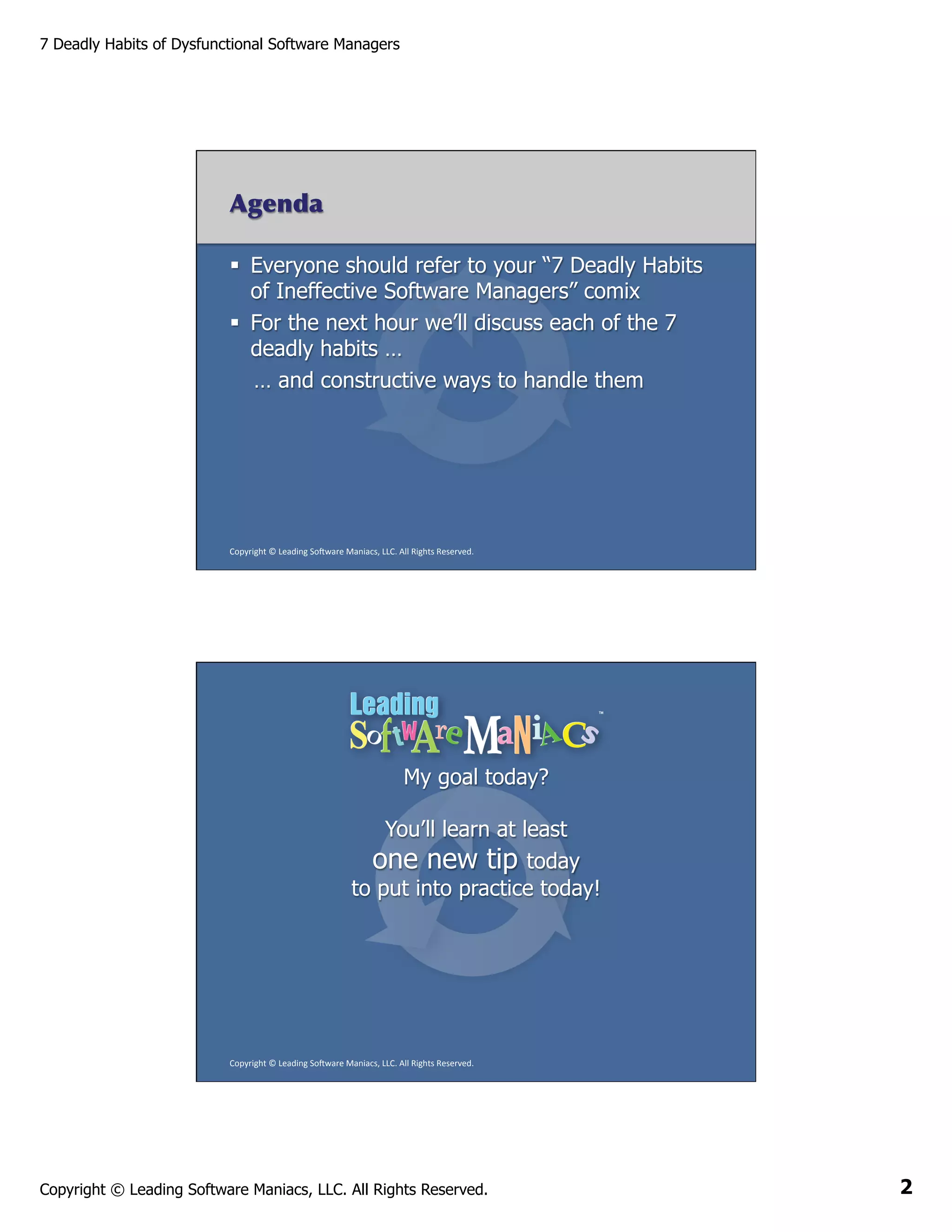 7 Deadly Habits of Dysfunctional Software Managers

Agenda
§  Everyone should refer to your “7 Deadly Habits
of Ineffective Software Managers” comix
§  For the next hour we’ll discuss each of the 7
deadly habits …
… and constructive ways to handle them

Copyright	
  ©	
  Leading	
  So2ware	
  Maniacs,	
  LLC.	
  All	
  Rights	
  Reserved.	
  

My goal today?
You’ll learn at least
one new tip today
to put into practice today!

Copyright	
  ©	
  Leading	
  So2ware	
  Maniacs,	
  LLC.	
  All	
  Rights	
  Reserved.	
  

Copyright © Leading Software Maniacs, LLC. All Rights Reserved.

2

 