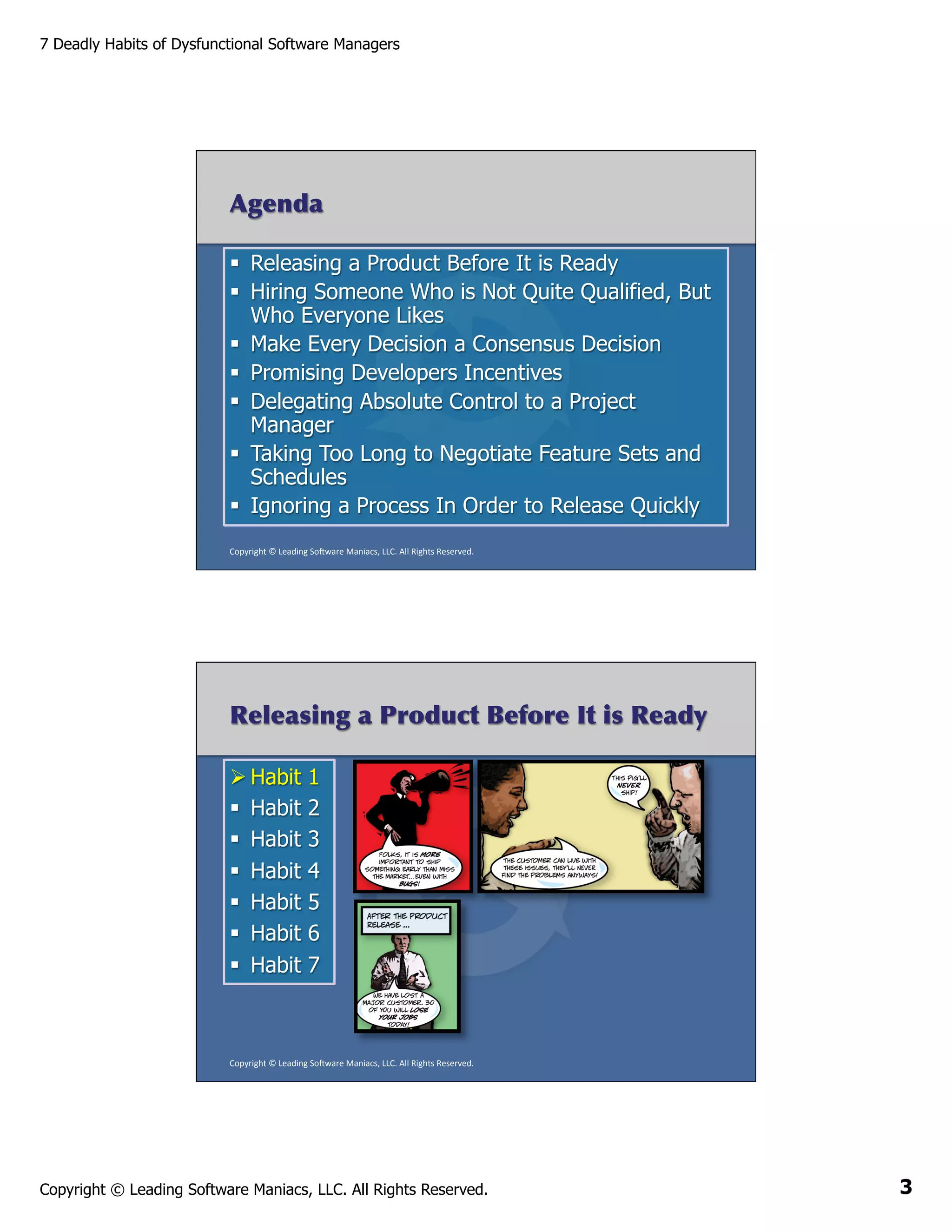 7 Deadly Habits of Dysfunctional Software Managers

Agenda
§  Releasing a Product Before It is Ready
§  Hiring Someone Who is Not Quite Qualified, But
Who Everyone Likes
§  Make Every Decision a Consensus Decision
§  Promising Developers Incentives
§  Delegating Absolute Control to a Project
Manager
§  Taking Too Long to Negotiate Feature Sets and
Schedules
§  Ignoring a Process In Order to Release Quickly
Copyright	
  ©	
  Leading	
  So2ware	
  Maniacs,	
  LLC.	
  All	
  Rights	
  Reserved.	
  

Releasing a Product Before It is Ready
Ø Habit
§  Habit
§  Habit
§  Habit
§  Habit
§  Habit
§  Habit

1
2
3
4
5
6
7

Copyright	
  ©	
  Leading	
  So2ware	
  Maniacs,	
  LLC.	
  All	
  Rights	
  Reserved.	
  

Copyright © Leading Software Maniacs, LLC. All Rights Reserved.

3

 