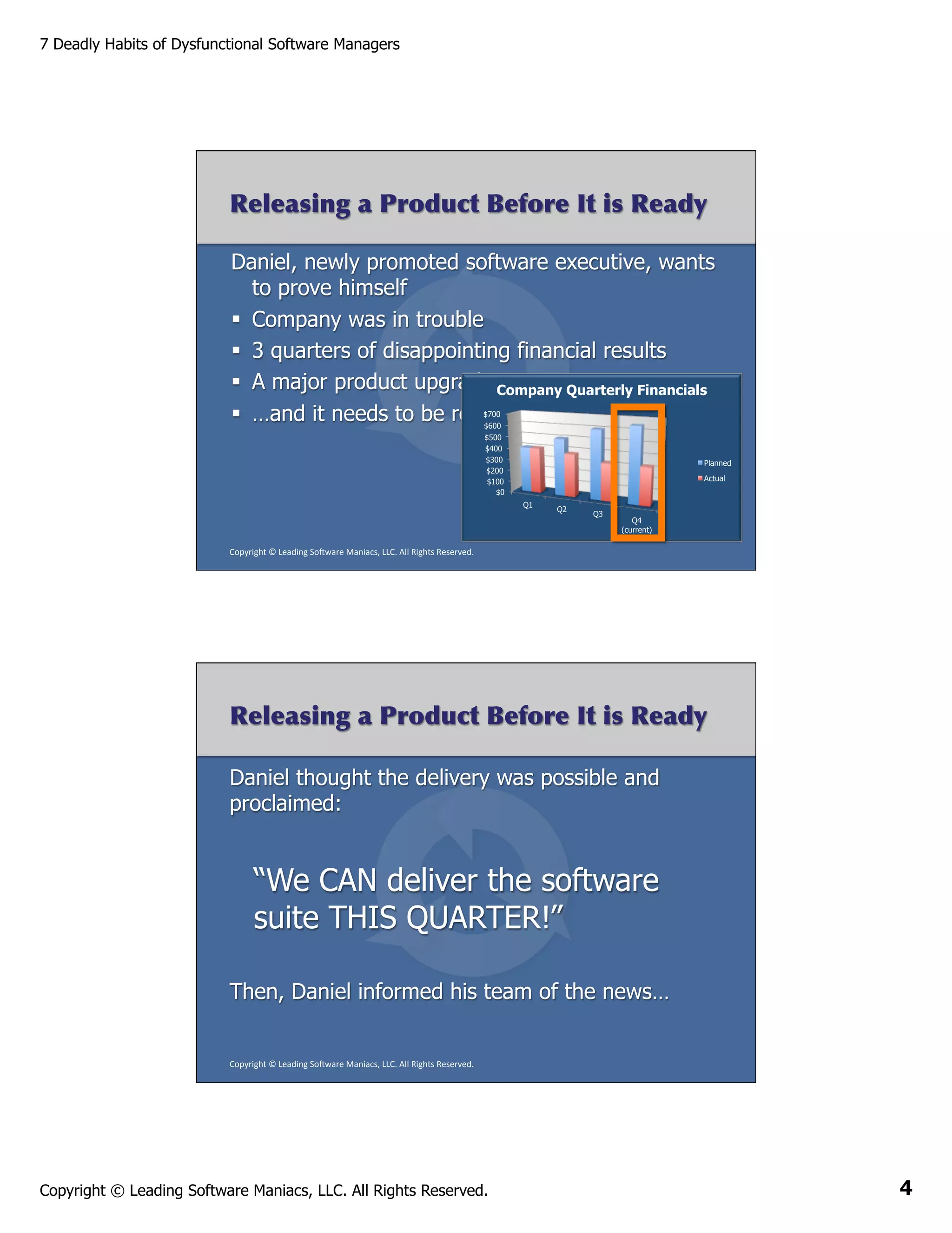 7 Deadly Habits of Dysfunctional Software Managers

Releasing a Product Before It is Ready
Daniel, newly promoted software executive, wants
to prove himself
§  Company was in trouble
§  3 quarters of disappointing financial results
§  A major product upgrade Company Quarterly Financials
in progress
§  …and it needs to be released this quarter
$700
$600
$500
$400
$300
$200
$100
$0

Planned
Actual
Q1

Q2

Q3

Q4
(current)

Copyright	
  ©	
  Leading	
  So2ware	
  Maniacs,	
  LLC.	
  All	
  Rights	
  Reserved.	
  

Releasing a Product Before It is Ready
Daniel thought the delivery was possible and
proclaimed:

“We CAN deliver the software
suite THIS QUARTER!”
Then, Daniel informed his team of the news…

Copyright	
  ©	
  Leading	
  So2ware	
  Maniacs,	
  LLC.	
  All	
  Rights	
  Reserved.	
  

Copyright © Leading Software Maniacs, LLC. All Rights Reserved.

4

 
