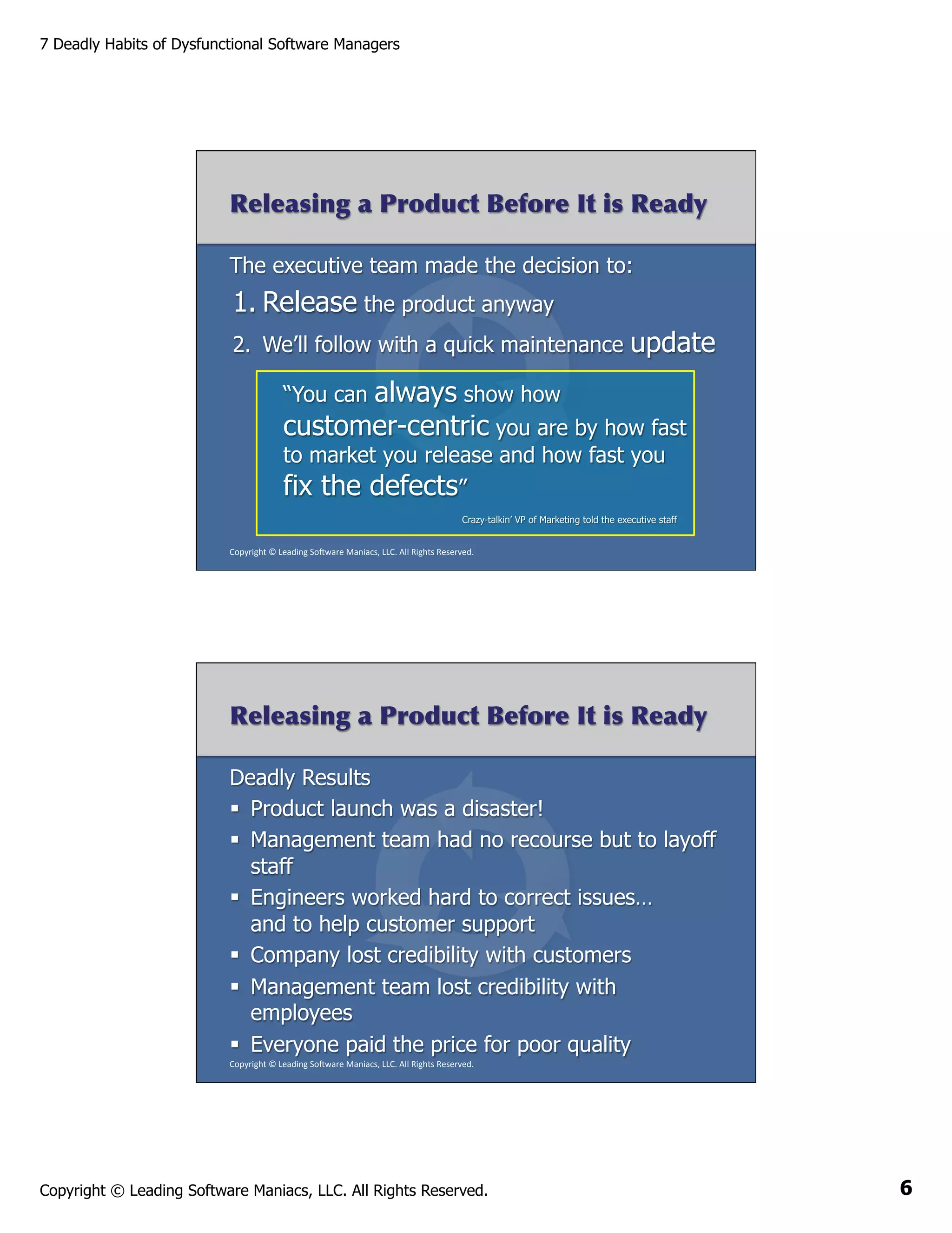 7 Deadly Habits of Dysfunctional Software Managers

Releasing a Product Before It is Ready
The executive team made the decision to:

1. Release the product anyway
2.  We’ll follow with a quick maintenance

update

always show how
customer-centric you are by how fast
“You can

to market you release and how fast you
fix the defects”

Crazy-talkin’ VP of Marketing told the executive staff
Copyright	
  ©	
  Leading	
  So2ware	
  Maniacs,	
  LLC.	
  All	
  Rights	
  Reserved.	
  

Releasing a Product Before It is Ready
Deadly Results
§  Product launch was a disaster!
§  Management team had no recourse but to layoff
staff
§  Engineers worked hard to correct issues…
and to help customer support
§  Company lost credibility with customers
§  Management team lost credibility with
employees
§  Everyone paid the price for poor quality
Copyright	
  ©	
  Leading	
  So2ware	
  Maniacs,	
  LLC.	
  All	
  Rights	
  Reserved.	
  

Copyright © Leading Software Maniacs, LLC. All Rights Reserved.

6

 