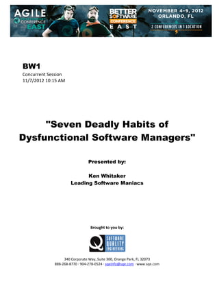  
 
 
 
 

BW1
Concurrent Session 
11/7/2012 10:15 AM 
 
 
 
 
 
 
 

"Seven Deadly Habits of
Dysfunctional Software Managers"
 
 
 

Presented by:
Ken Whitaker
Leading Software Maniacs
 
 
 
 
 
 
 
 

Brought to you by: 
 

 
 
340 Corporate Way, Suite 300, Orange Park, FL 32073 
888‐268‐8770 ∙ 904‐278‐0524 ∙ sqeinfo@sqe.com ∙ www.sqe.com

 