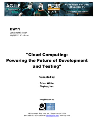  
 
 
 
 

BW11
Concurrent Session 
11/7/2012 10:15 AM 
 
 
 
 
 
 
 

"Cloud Computing:
Powering the Future of Development
and Testing"
 
 
 

Presented by:
Brian White
Skytap, Inc.
 
 
 
 
 

Brought to you by: 
 

 
 
340 Corporate Way, Suite 300, Orange Park, FL 32073 
888‐268‐8770 ∙ 904‐278‐0524 ∙ sqeinfo@sqe.com ∙ www.sqe.com

 