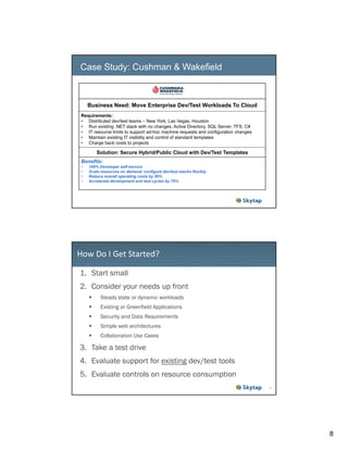 Case Study: Cushman & Wakefield

Business Need: Move Enterprise Dev/Test Workloads To Cloud
Requirements:
• Distributed dev/test teams – New York, Las Vegas, Houston
• Run existing .NET stack with no changes; Active Directory, SQL Server, TFS, C#
• IT resource limits to support ad-hoc machine requests and configuration changes
• Maintain existing IT visibility and control of standard templates
• Charge back costs to projects

Solution: Secure Hybrid/Public Cloud with Dev/Test Templates
Benefits:
•
•
•
•

100% Developer self-service
Scale resources on demand, configure dev/test stacks flexibly
Reduce overall operating costs by 50%
Accelerate development and test cycles by 70%

How Do I Get Started?
1. Start small
2. Consider your needs up front
Steady state or dynamic workloads
Existing or Greenfield Applications
Security and Data Requirements
Simple web architectures
Collaboration Use Cases

3. Take a test drive
4. Evaluate support for existing dev/test tools
5. Evaluate controls on resource consumption
16

8

 