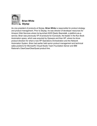  
 

Brian White
Skytap
As vice president of products at Skytap, Brian White is responsible for product strategy
and product management. Prior to Skytap, he was director of developer resources for
Amazon Web Services where he launched AWS Elastic Beanstalk, a platform-as-aservice. Brian was previously VP of products for iConclude, the leader in the Run Book
Automation space, which was acquired by Opsware and then HP, where he drove
product direction for what is now HP Operations Orchestration and the Network
Automation System. Brian had earlier held senior product management and technical
sales positions for Microsoft’s Visual Studio Team Foundation Server and IBM
Rational’s ClearCase/ClearQuest product line.
 

 