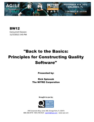 
 
 
 
 

BW12
Concurrent Session 
11/7/2012 3:45 PM 
 
 
 
 
 
 

"Back to the Basics:
Principles for Constructing Quality
Software"
 
 
 

Presented by:
Rick Spiewak
The MITRE Corporation
 
 
 
 
 
 

Brought to you by: 
 

 
 
340 Corporate Way, Suite 300, Orange Park, FL 32073 
888‐268‐8770 ∙ 904‐278‐0524 ∙ sqeinfo@sqe.com ∙ www.sqe.com

 