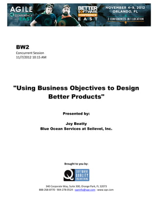  
 
 
 
 

BW2
Concurrent Session 
11/7/2012 10:15 AM 
 
 
 
 
 
 
 

"Using Business Objectives to Design
Better Products"
 
 
 

Presented by:
Joy Beatty
Blue Ocean Services at Seilevel, Inc.
 
 
 
 
 
 
 
 
 

Brought to you by: 
 

 
 
340 Corporate Way, Suite 300, Orange Park, FL 32073 
888‐268‐8770 ∙ 904‐278‐0524 ∙ sqeinfo@sqe.com ∙ www.sqe.com

 