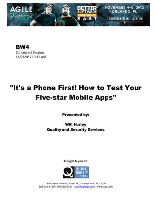  
 
 
 
 

BW4
Concurrent Session 
11/7/2012 10:15 AM 
 
 
 
 
 
 
 

"It's a Phone First! How to Test Your
Five-star Mobile Apps"
 
 
 

Presented by:
Will Hurley
Quality and Security Services
 
 
 
 
 
 
 
 

Brought to you by: 
 

 
 
340 Corporate Way, Suite 300, Orange Park, FL 32073 
888‐268‐8770 ∙ 904‐278‐0524 ∙ sqeinfo@sqe.com ∙ www.sqe.com

 