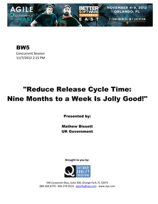  
 
 
 
 

BW5
Concurrent Session 
11/7/2012 2:15 PM 
 
 
 
 
 
 
 

"Reduce Release Cycle Time:
Nine Months to a Week Is Jolly Good!"
 
 
 

Presented by:
Mathew Bissett
UK Government
 
 
 
 
 
 
 

Brought to you by: 
 

 
 
340 Corporate Way, Suite 300, Orange Park, FL 32073 
888‐268‐8770 ∙ 904‐278‐0524 ∙ sqeinfo@sqe.com ∙ www.sqe.com

 