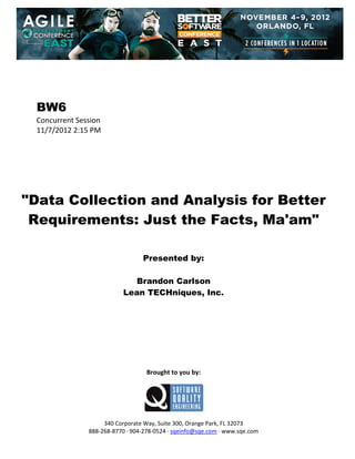  
 
 
 
 

BW6
Concurrent Session 
11/7/2012 2:15 PM 
 
 
 
 
 
 
 

"Data Collection and Analysis for Better
Requirements: Just the Facts, Ma'am"
 
 
 

Presented by:
Brandon Carlson
Lean TECHniques, Inc.
 
 
 
 
 
 
 
 
 

Brought to you by: 
 

 
 
340 Corporate Way, Suite 300, Orange Park, FL 32073 
888‐268‐8770 ∙ 904‐278‐0524 ∙ sqeinfo@sqe.com ∙ www.sqe.com

 