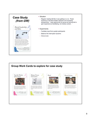 Case Study

(from GW)

Situation
- Regular meeting felt like it was getting in a rut. Power
dynamics of de-facto leader seemed to be excluding
perspectives. I saw opportunity for group as training lab to
gain experience at facilitating, not merely content.

Experiments
- Facilitate input from quieter participants
- Balance the interruption dynamic
- One-on-one

Group Work Cards to explore for case study

8

 