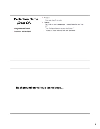 Perfection Game

(from CP)
•Integrates best ideas
•Improves some object

Perfectee:
- Presents an object for perfection

Perfector:
- “On a scale of 1 to 10, I rate this object X based on how much value I can
add.”
- “What I liked about the performance of object X was…”
- “To make it a 10 you would have to do yada, yada yada”.
To
10,
yada yada, yada

Background on various techniques…

9

 