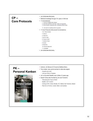 CP –
Core Protocols

Jim & Michelle McCarthy
Refined knowledge through 10+ years in XXX lab
11 Commitments
1. I commit to engage when present.
2. I will seek to perceive more than I seek to be perceived.
3. I will use teams, especially when undertaking difficult tasks.
…
y
g
purpose.
11. I will never do anything dumb on p p

11 Core Protocols (Structured Conversations)
1 & 2. Pass (Unpass)
3. Check In
4. Check Out
5. Ask For Help
6. Protocol Check
7. Intention Check
8. Decider
9. Resolution
10. Personal Alignment
11. Investigate

Jim & Michelle McCarthy

PK –
Personal Kanban

Authors: Jim Benson & Tonianne DeMaria Barry
Two simple, main points (printed on alternate pages)
- Visualize your work
- Limit your Work In Progress

Jim co-founded Seattle Lean Coffee 2-3 years ago
Kaizen Camp also founded by Jim and Tonianne
- “Discussing the Future of Work”
- Seattle in 2011 & 2012
- Coming to NYC, SoCal, Boulder, DC, Atlanta, San Francisco, Boston
- Plans for on Tel Aviv, London, Berlin, and Australia

11

 