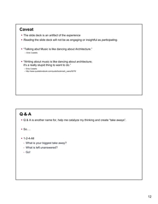 Caveat
The slide deck is an artifact of the experience
Reading the slide deck will not be as engaging or insightful as participating.
“Talking abut Music is like dancing about Architecture.”
-- Elvis Costello

“Writing about music is like dancing about architecture;
it's a really stupid thing to want to do.”
-- Elvis Costello
-- http://www quotationsbook com/quote/bookmark users/9279/
http://www.quotationsbook.com/quote/bookmark_users/9279/

Q&A
Q & A is another name for, help me catalyze my thinking and create “take aways”.
So….
1-2-4-All
- What is your biggest take away?
- What is left unanswered?
- Go!

12

 