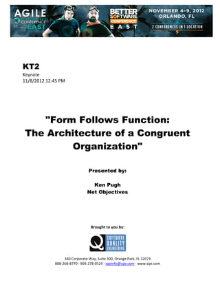  
 
 
 
 

KT2
Keynote 
11/8/2012 12:45 PM 
 
 
 
 
 
 

"Form Follows Function:
The Architecture of a Congruent
Organization"
 
 
 

Presented by:
Ken Pugh
Net Objectives
 
 
 
 
 
 

Brought to you by: 
 

 
 
340 Corporate Way, Suite 300, Orange Park, FL 32073 
888‐268‐8770 ∙ 904‐278‐0524 ∙ sqeinfo@sqe.com ∙ www.sqe.com

 