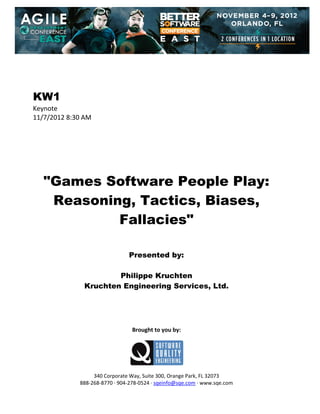  
 
 
 
 

KW1
Keynote 
11/7/2012 8:30 AM 
 
 
 
 
 
 
 

"Games Software People Play:
Reasoning, Tactics, Biases,
Fallacies"
 
 
 

Presented by:
Philippe Kruchten
Kruchten Engineering Services, Ltd.
 
 
 
 
 

Brought to you by: 
 

 
 
340 Corporate Way, Suite 300, Orange Park, FL 32073 
888‐268‐8770 ∙ 904‐278‐0524 ∙ sqeinfo@sqe.com ∙ www.sqe.com

 