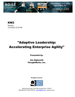  
 
 
 
 

KW2
Keynote 
11/7/2012 12:45 PM 
 
 
 
 
 
 
 

"Adaptive Leadership:
Accelerating Enterprise Agility"
 
 
 

Presented by:
Jim Highsmith
ThoughtWorks, Inc.
 
 
 
 
 
 
 
 

Brought to you by: 
 

 
 
340 Corporate Way, Suite 300, Orange Park, FL 32073 
888‐268‐8770 ∙ 904‐278‐0524 ∙ sqeinfo@sqe.com ∙ www.sqe.com

 